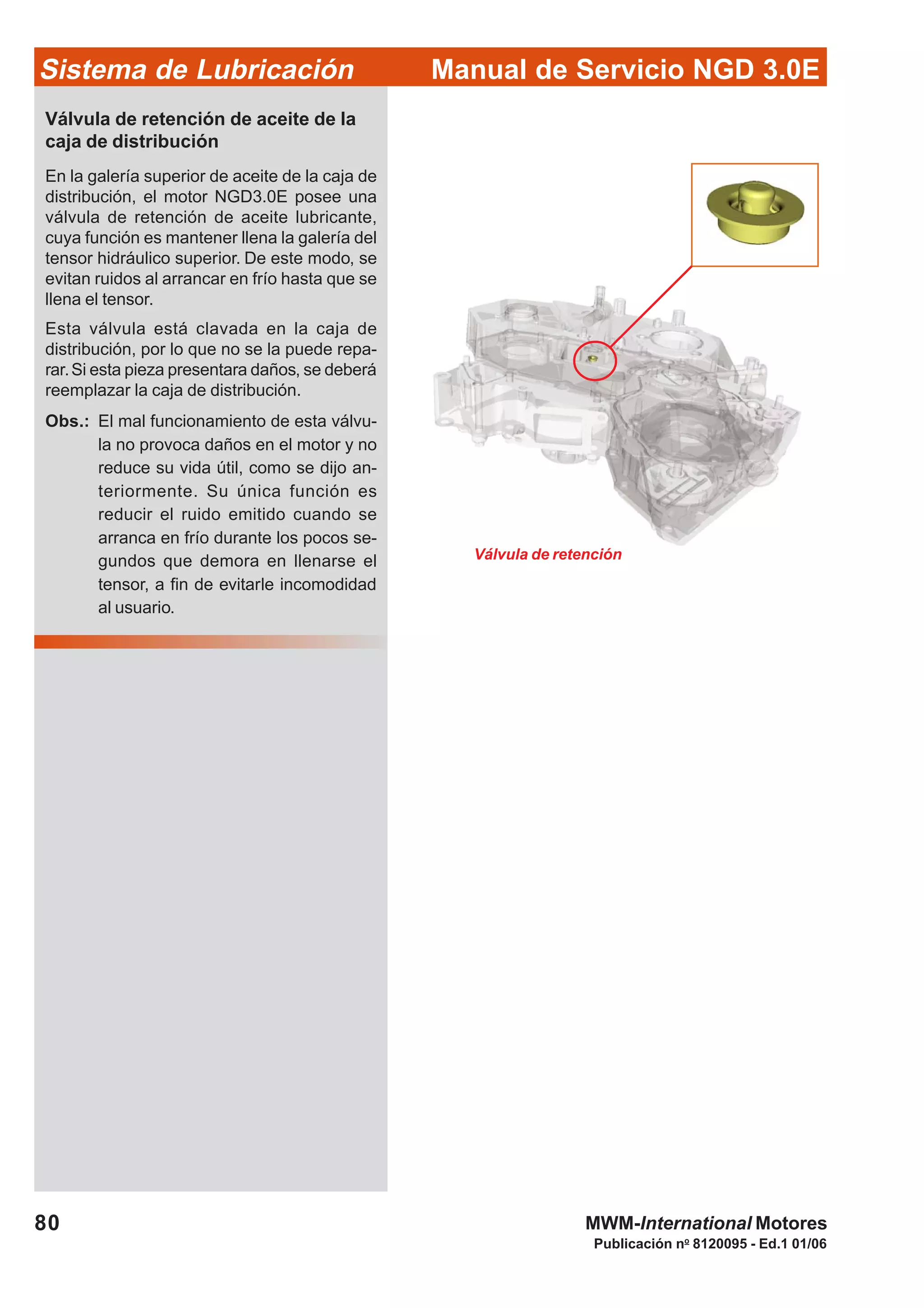 Manual de Servicio NGD 3.0ESistema de Lubricación
Publicación no
8120095 - Ed.1 01/06
80 MWM-International Motores
Válvula de retención de aceite de la
caja de distribución
En la galería superior de aceite de la caja de
distribución, el motor NGD3.0E posee una
válvula de retención de aceite lubricante,
cuya función es mantener llena la galería del
tensor hidráulico superior. De este modo, se
evitan ruidos al arrancar en frío hasta que se
llena el tensor.
Esta válvula está clavada en la caja de
distribución, por lo que no se la puede repa-
rar.Si esta pieza presentara daños, se deberá
reemplazar la caja de distribución.
Obs.: El mal funcionamiento de esta válvu-
la no provoca daños en el motor y no
reduce su vida útil, como se dijo an-
teriormente. Su única función es
reducir el ruido emitido cuando se
arranca en frío durante los pocos se-
gundos que demora en llenarse el
tensor, a fin de evitarle incomodidad
al usuario.
Válvula de retención
 