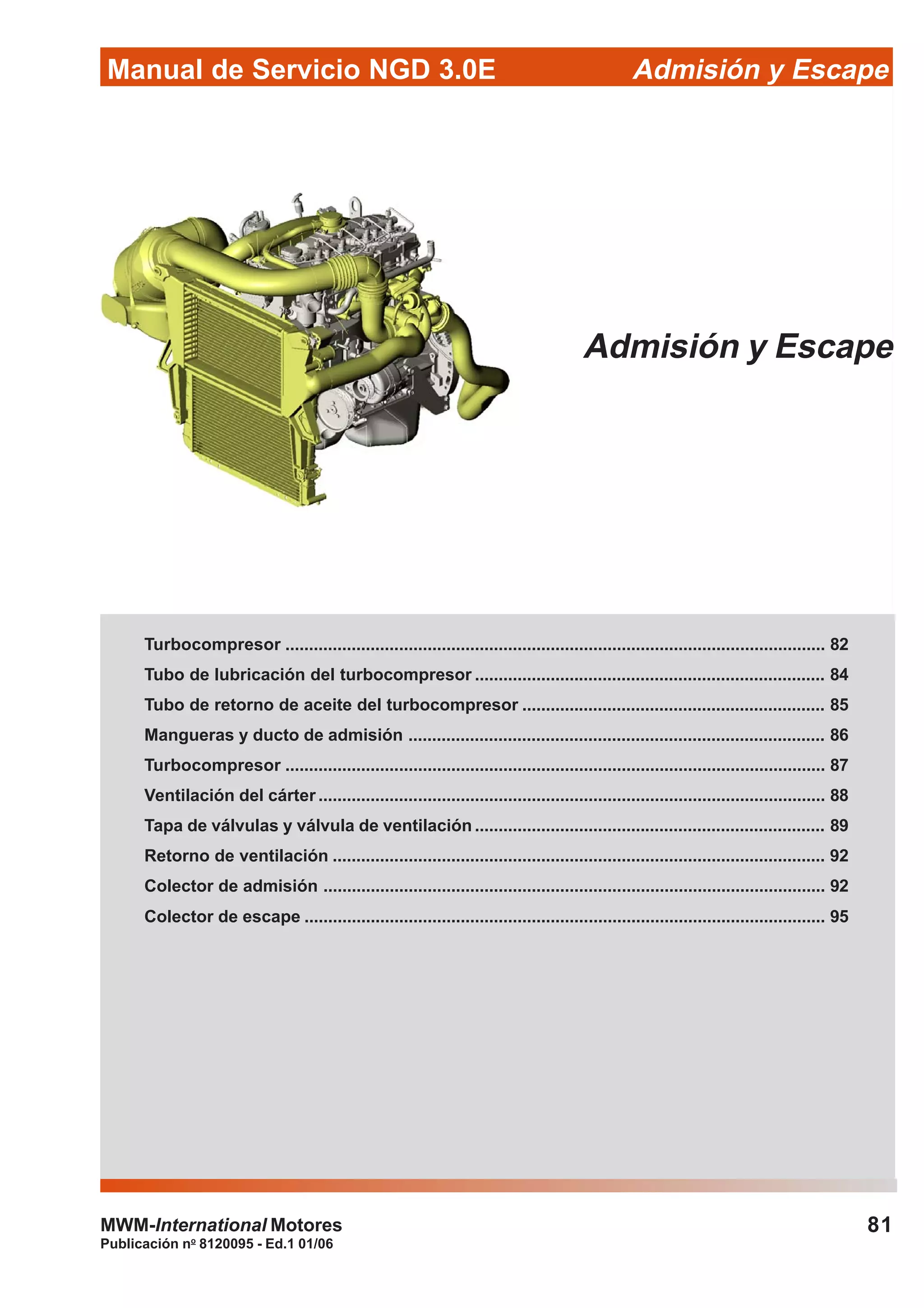 81
Manual de Servicio NGD 3.0E Admisión y Escape
Publicación no
8120095 - Ed.1 01/06
MWM-International Motores
Admisión y Escape
Turbocompresor .................................................................................................................. 82
Tubo de lubricación del turbocompresor .......................................................................... 84
Tubo de retorno de aceite del turbocompresor ................................................................ 85
Mangueras y ducto de admisión ........................................................................................ 86
Turbocompresor .................................................................................................................. 87
Ventilación del cárter ........................................................................................................... 88
Tapa de válvulas y válvula de ventilación .......................................................................... 89
Retorno de ventilación ........................................................................................................ 92
Colector de admisión .......................................................................................................... 92
Colector de escape .............................................................................................................. 95
 