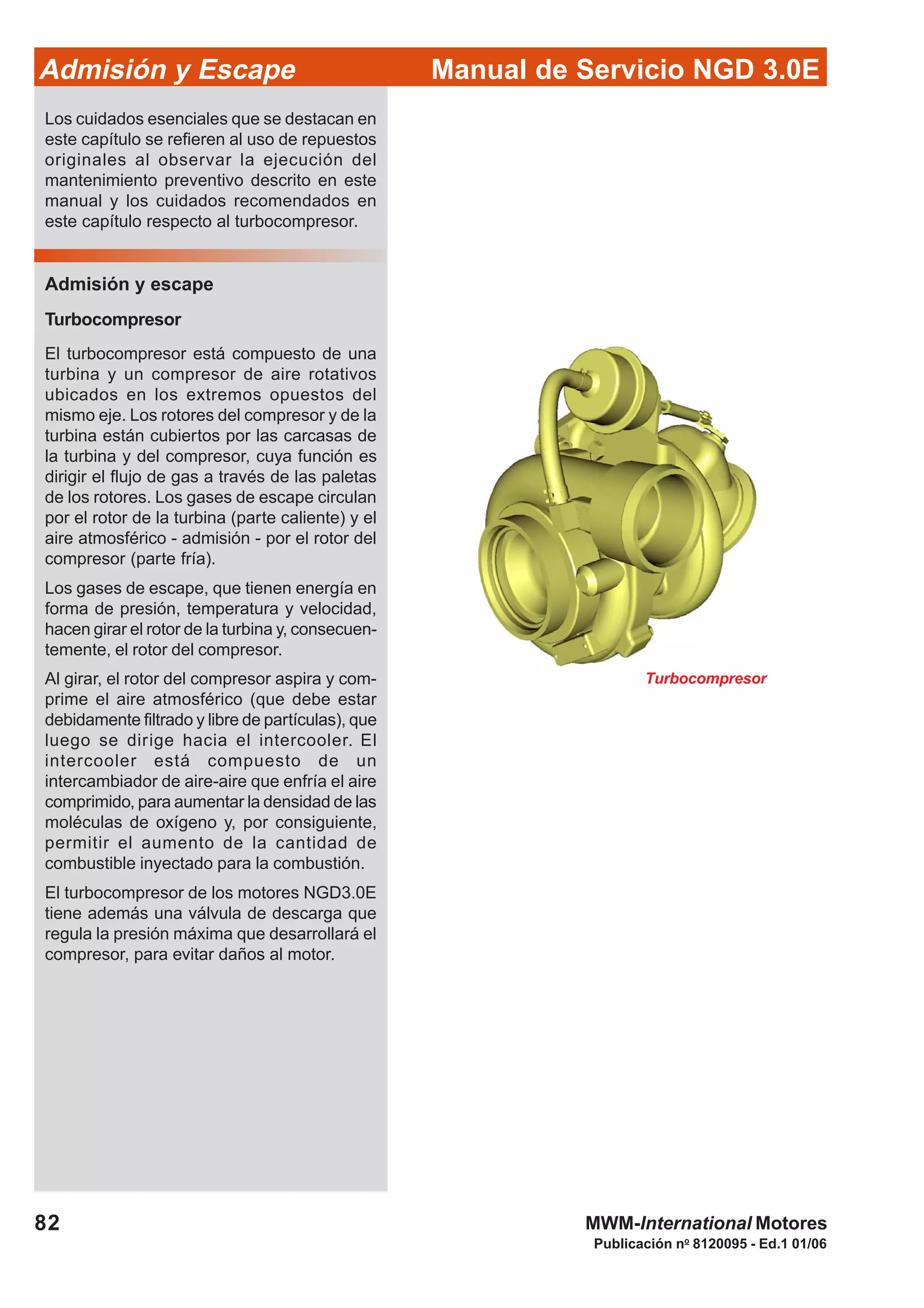 82
Manual de Servicio NGD 3.0EAdmisión y Escape
Publicación no
8120095 - Ed.1 01/06
MWM-International Motores
Turbocompresor
Los cuidados esenciales que se destacan en
este capítulo se refieren al uso de repuestos
originales al observar la ejecución del
mantenimiento preventivo descrito en este
manual y los cuidados recomendados en
este capítulo respecto al turbocompresor.
Admisión y escape
Turbocompresor
El turbocompresor está compuesto de una
turbina y un compresor de aire rotativos
ubicados en los extremos opuestos del
mismo eje. Los rotores del compresor y de la
turbina están cubiertos por las carcasas de
la turbina y del compresor, cuya función es
dirigir el flujo de gas a través de las paletas
de los rotores. Los gases de escape circulan
por el rotor de la turbina (parte caliente) y el
aire atmosférico - admisión - por el rotor del
compresor (parte fría).
Los gases de escape, que tienen energía en
forma de presión, temperatura y velocidad,
hacen girar el rotor de la turbina y, consecuen-
temente, el rotor del compresor.
Al girar, el rotor del compresor aspira y com-
prime el aire atmosférico (que debe estar
debidamente filtrado y libre de partículas), que
luego se dirige hacia el intercooler. El
intercooler está compuesto de un
intercambiador de aire-aire que enfría el aire
comprimido, para aumentar la densidad de las
moléculas de oxígeno y, por consiguiente,
permitir el aumento de la cantidad de
combustible inyectado para la combustión.
El turbocompresor de los motores NGD3.0E
tiene además una válvula de descarga que
regula la presión máxima que desarrollará el
compresor, para evitar daños al motor.
 