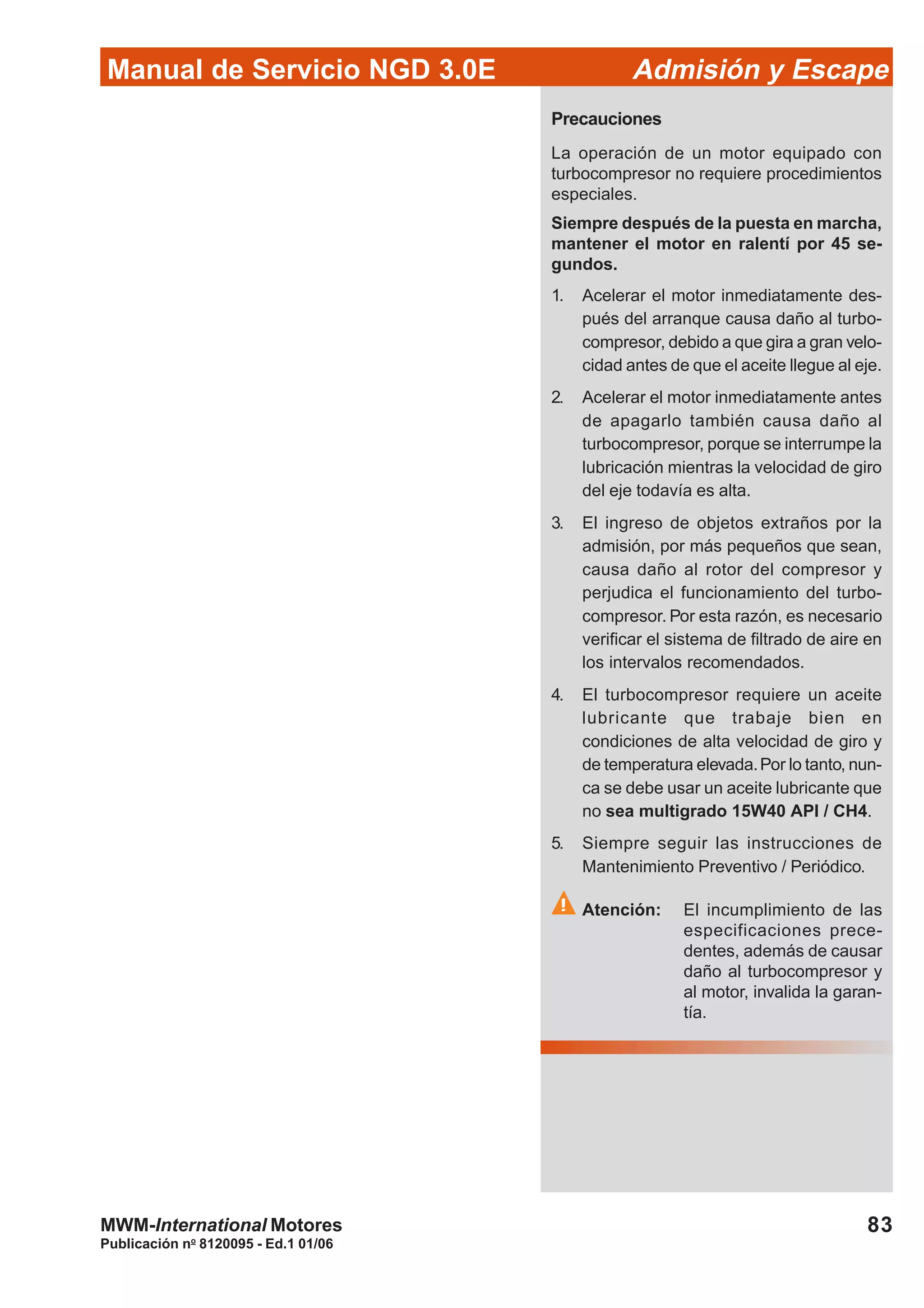 83
Manual de Servicio NGD 3.0E Admisión y Escape
Publicación no
8120095 - Ed.1 01/06
MWM-International Motores
Precauciones
La operación de un motor equipado con
turbocompresor no requiere procedimientos
especiales.
Siempre después de la puesta en marcha,
mantener el motor en ralentí por 45 se-
gundos.
1. Acelerar el motor inmediatamente des-
pués del arranque causa daño al turbo-
compresor, debido a que gira a gran velo-
cidad antes de que el aceite llegue al eje.
2. Acelerar el motor inmediatamente antes
de apagarlo también causa daño al
turbocompresor, porque se interrumpe la
lubricación mientras la velocidad de giro
del eje todavía es alta.
3. El ingreso de objetos extraños por la
admisión, por más pequeños que sean,
causa daño al rotor del compresor y
perjudica el funcionamiento del turbo-
compresor. Por esta razón, es necesario
verificar el sistema de filtrado de aire en
los intervalos recomendados.
4. El turbocompresor requiere un aceite
lubricante que trabaje bien en
condiciones de alta velocidad de giro y
de temperatura elevada.Por lo tanto, nun-
ca se debe usar un aceite lubricante que
no sea multigrado 15W40 API / CH4.
5. Siempre seguir las instrucciones de
Mantenimiento Preventivo / Periódico.
Atención: El incumplimiento de las
especificaciones prece-
dentes, además de causar
daño al turbocompresor y
al motor, invalida la garan-
tía.
 