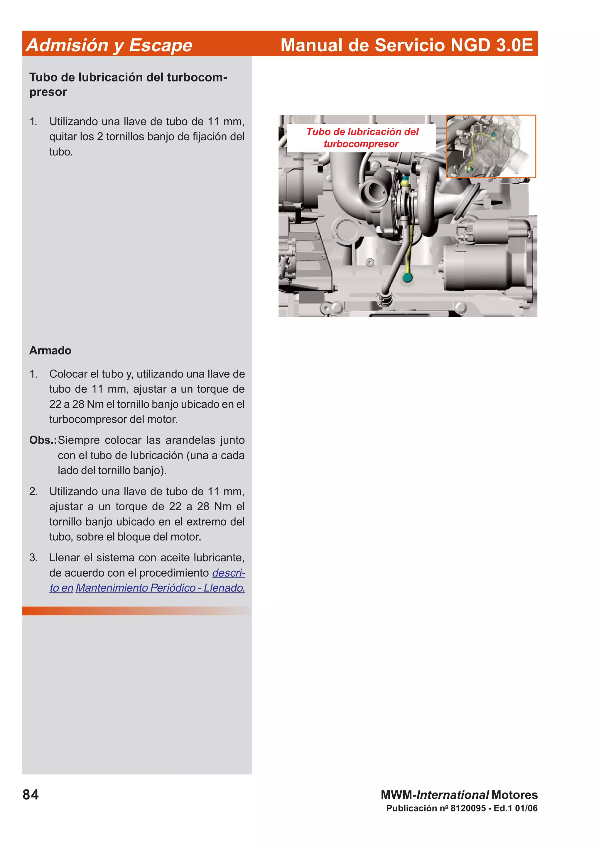 84
Manual de Servicio NGD 3.0EAdmisión y Escape
Publicación no
8120095 - Ed.1 01/06
MWM-International Motores
Tubo de lubricación del
turbocompresor
Tubo de lubricación del turbocom-
presor
1. Utilizando una llave de tubo de 11 mm,
quitar los 2 tornillos banjo de fijación del
tubo.
Armado
1. Colocar el tubo y, utilizando una llave de
tubo de 11 mm, ajustar a un torque de
22 a 28 Nm el tornillo banjo ubicado en el
turbocompresor del motor.
Obs.:Siempre colocar las arandelas junto
con el tubo de lubricación (una a cada
lado del tornillo banjo).
2. Utilizando una llave de tubo de 11 mm,
ajustar a un torque de 22 a 28 Nm el
tornillo banjo ubicado en el extremo del
tubo, sobre el bloque del motor.
3. Llenar el sistema con aceite lubricante,
de acuerdo con el procedimiento descri-
to en Mantenimiento Periódico - Llenado.
 