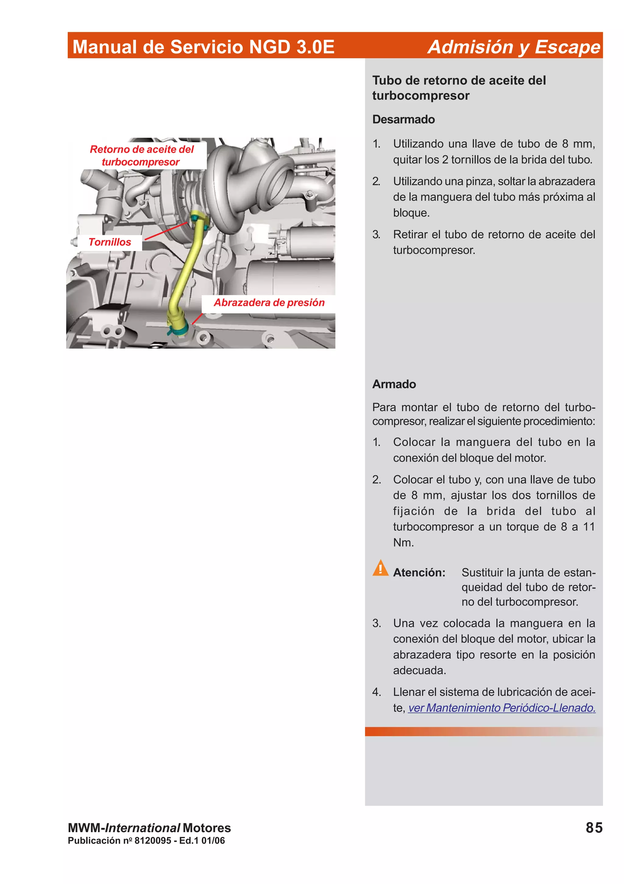 85
Manual de Servicio NGD 3.0E Admisión y Escape
Publicación no
8120095 - Ed.1 01/06
MWM-International Motores
Tubo de retorno de aceite del
turbocompresor
Desarmado
1. Utilizando una llave de tubo de 8 mm,
quitar los 2 tornillos de la brida del tubo.
2. Utilizando una pinza, soltar la abrazadera
de la manguera del tubo más próxima al
bloque.
3. Retirar el tubo de retorno de aceite del
turbocompresor.
Retorno de aceite del
turbocompresor
Abrazadera de presión
Tornillos
Armado
Para montar el tubo de retorno del turbo-
compresor, realizar el siguiente procedimiento:
1. Colocar la manguera del tubo en la
conexión del bloque del motor.
2. Colocar el tubo y, con una llave de tubo
de 8 mm, ajustar los dos tornillos de
fijación de la brida del tubo al
turbocompresor a un torque de 8 a 11
Nm.
Atención: Sustituir la junta de estan-
queidad del tubo de retor-
no del turbocompresor.
3. Una vez colocada la manguera en la
conexión del bloque del motor, ubicar la
abrazadera tipo resorte en la posición
adecuada.
4. Llenar el sistema de lubricación de acei-
te, ver Mantenimiento Periódico-Llenado.
 