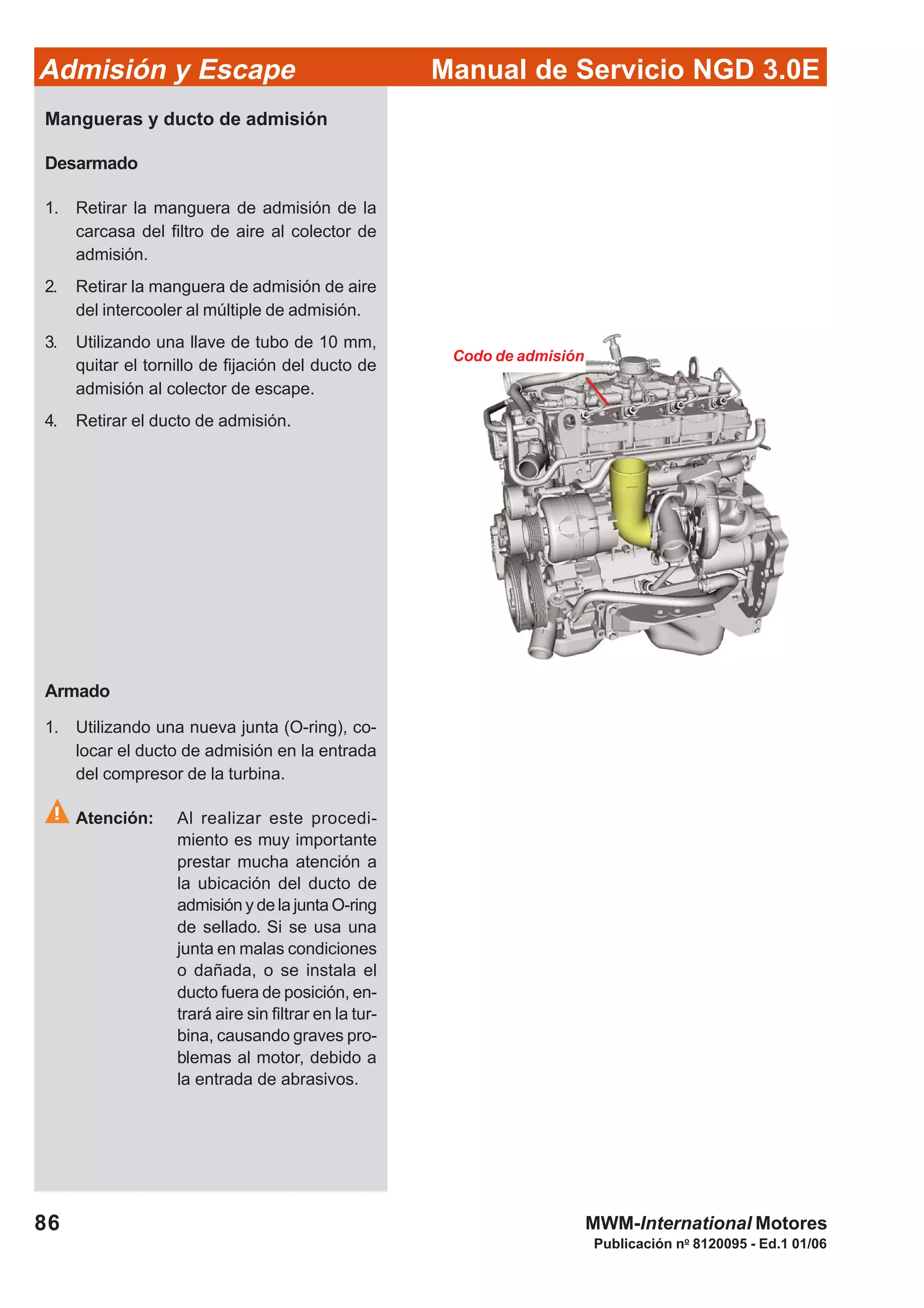 86
Manual de Servicio NGD 3.0EAdmisión y Escape
Publicación no
8120095 - Ed.1 01/06
MWM-International Motores
Codo de admisión
Mangueras y ducto de admisión
Desarmado
1. Retirar la manguera de admisión de la
carcasa del filtro de aire al colector de
admisión.
2. Retirar la manguera de admisión de aire
del intercooler al múltiple de admisión.
3. Utilizando una llave de tubo de 10 mm,
quitar el tornillo de fijación del ducto de
admisión al colector de escape.
4. Retirar el ducto de admisión.
Armado
1. Utilizando una nueva junta (O-ring), co-
locar el ducto de admisión en la entrada
del compresor de la turbina.
Atención: Al realizar este procedi-
miento es muy importante
prestar mucha atención a
la ubicación del ducto de
admisión y de la junta O-ring
de sellado. Si se usa una
junta en malas condiciones
o dañada, o se instala el
ducto fuera de posición, en-
trará aire sin filtrar en la tur-
bina, causando graves pro-
blemas al motor, debido a
la entrada de abrasivos.
 