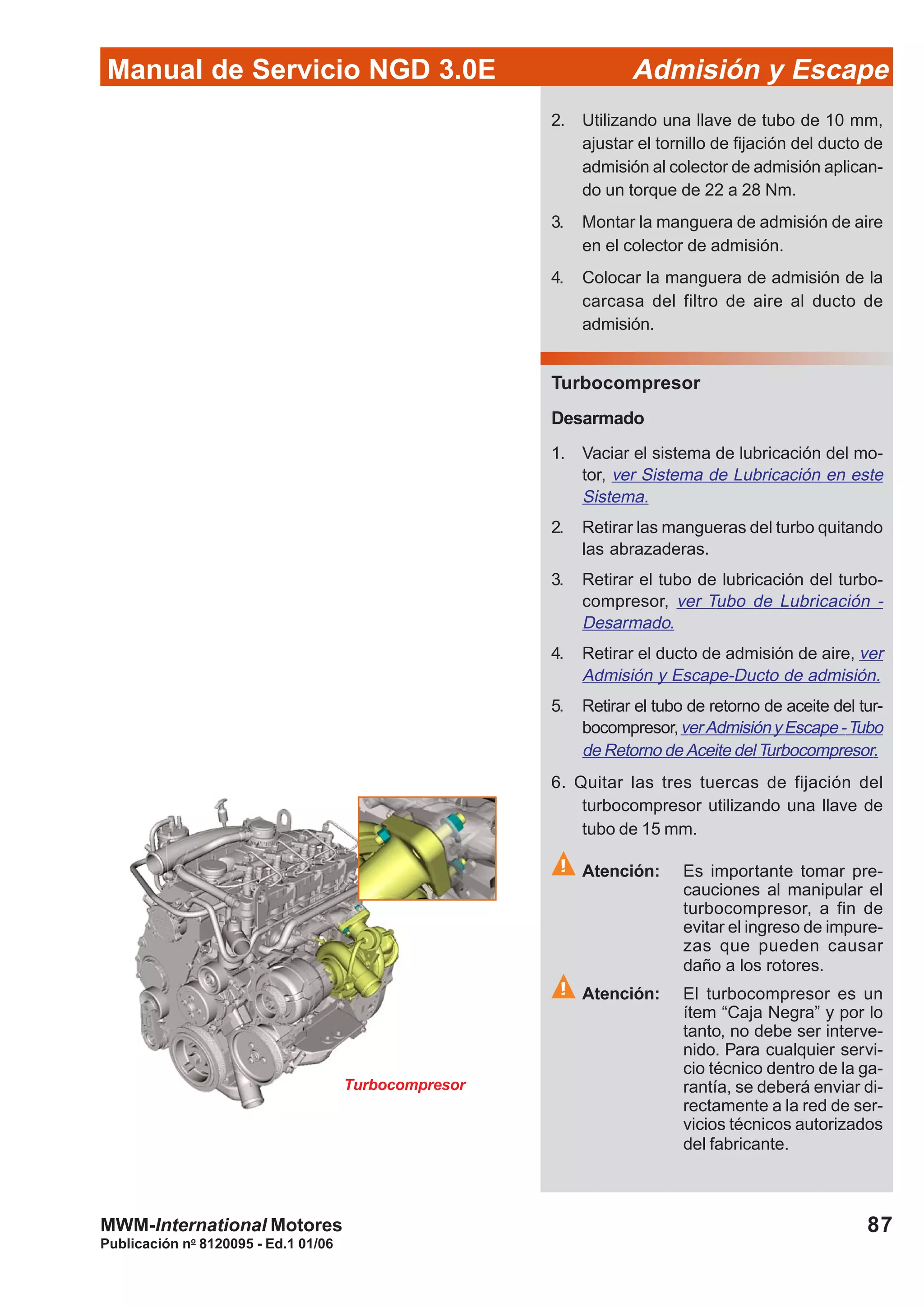 87
Manual de Servicio NGD 3.0E Admisión y Escape
Publicación no
8120095 - Ed.1 01/06
MWM-International Motores
Turbocompresor
2. Utilizando una llave de tubo de 10 mm,
ajustar el tornillo de fijación del ducto de
admisión al colector de admisión aplican-
do un torque de 22 a 28 Nm.
3. Montar la manguera de admisión de aire
en el colector de admisión.
4. Colocar la manguera de admisión de la
carcasa del filtro de aire al ducto de
admisión.
Turbocompresor
Desarmado
1. Vaciar el sistema de lubricación del mo-
tor, ver Sistema de Lubricación en este
Sistema.
2. Retirar las mangueras del turbo quitando
las abrazaderas.
3. Retirar el tubo de lubricación del turbo-
compresor, ver Tubo de Lubricación -
Desarmado.
4. Retirar el ducto de admisión de aire, ver
Admisión y Escape-Ducto de admisión.
5. Retirar el tubo de retorno de aceite del tur-
bocompresor,verAdmisiónyEscape-Tubo
de Retorno de Aceite delTurbocompresor.
6. Quitar las tres tuercas de fijación del
turbocompresor utilizando una llave de
tubo de 15 mm.
Atención: Es importante tomar pre-
cauciones al manipular el
turbocompresor, a fin de
evitar el ingreso de impure-
zas que pueden causar
daño a los rotores.
Atención: El turbocompresor es un
ítem “Caja Negra” y por lo
tanto, no debe ser interve-
nido. Para cualquier servi-
cio técnico dentro de la ga-
rantía, se deberá enviar di-
rectamente a la red de ser-
vicios técnicos autorizados
del fabricante.
 