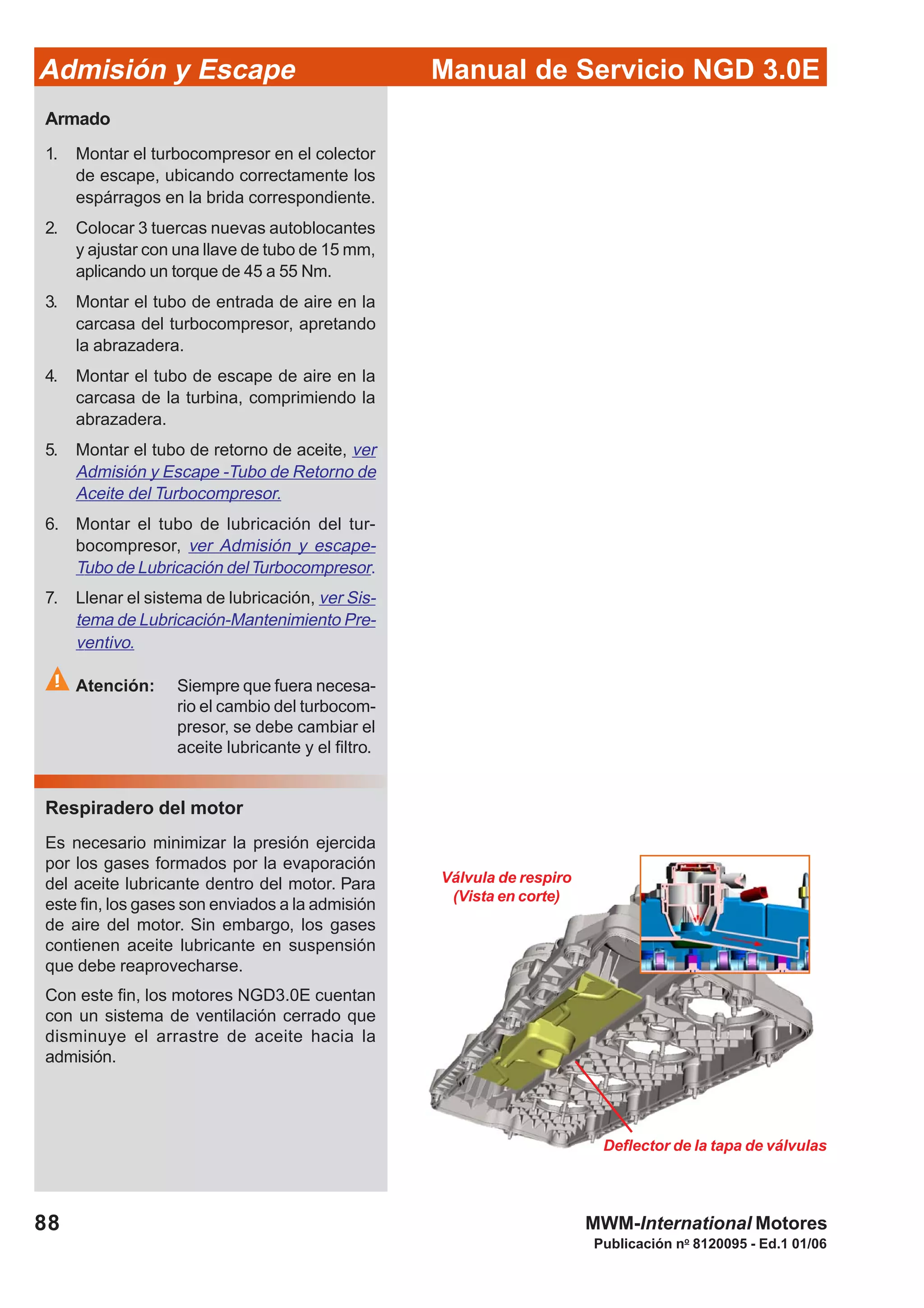88
Manual de Servicio NGD 3.0EAdmisión y Escape
Publicación no
8120095 - Ed.1 01/06
MWM-International Motores
Deflector de la tapa de válvulas
Válvula de respiro
(Vista en corte)
Armado
1. Montar el turbocompresor en el colector
de escape, ubicando correctamente los
espárragos en la brida correspondiente.
2. Colocar 3 tuercas nuevas autoblocantes
y ajustar con una llave de tubo de 15 mm,
aplicando un torque de 45 a 55 Nm.
3. Montar el tubo de entrada de aire en la
carcasa del turbocompresor, apretando
la abrazadera.
4. Montar el tubo de escape de aire en la
carcasa de la turbina, comprimiendo la
abrazadera.
5. Montar el tubo de retorno de aceite, ver
Admisión y Escape -Tubo de Retorno de
Aceite del Turbocompresor.
6. Montar el tubo de lubricación del tur-
bocompresor, ver Admisión y escape-
Tubo de Lubricación delTurbocompresor.
7. Llenar el sistema de lubricación, ver Sis-
tema de Lubricación-Mantenimiento Pre-
ventivo.
Atención: Siempre que fuera necesa-
rio el cambio del turbocom-
presor, se debe cambiar el
aceite lubricante y el filtro.
Respiradero del motor
Es necesario minimizar la presión ejercida
por los gases formados por la evaporación
del aceite lubricante dentro del motor. Para
este fin, los gases son enviados a la admisión
de aire del motor. Sin embargo, los gases
contienen aceite lubricante en suspensión
que debe reaprovecharse.
Con este fin, los motores NGD3.0E cuentan
con un sistema de ventilación cerrado que
disminuye el arrastre de aceite hacia la
admisión.
 