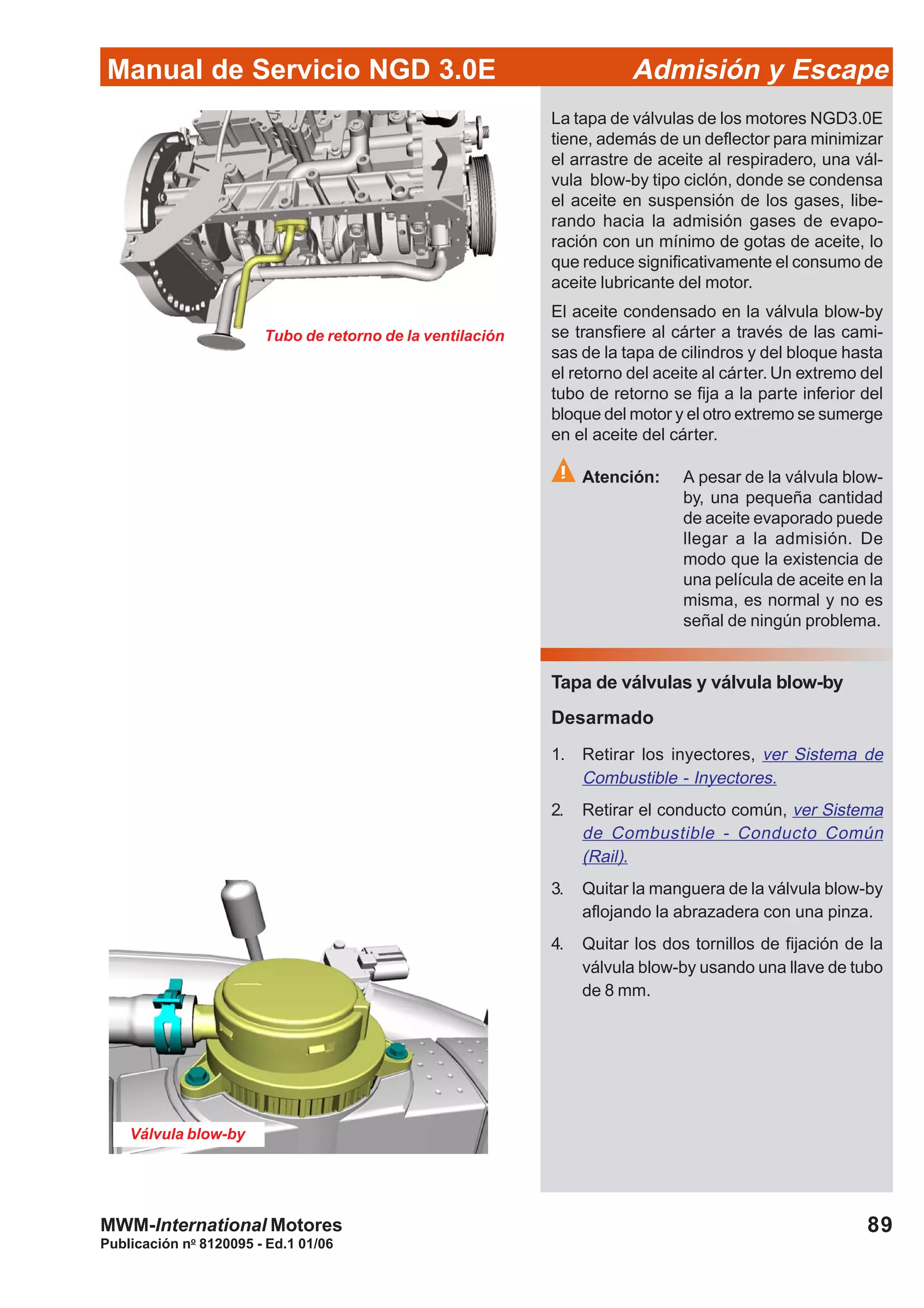 89
Manual de Servicio NGD 3.0E Admisión y Escape
Publicación no
8120095 - Ed.1 01/06
MWM-International Motores
Tubo de retorno de la ventilación
Válvula blow-by
La tapa de válvulas de los motores NGD3.0E
tiene, además de un deflector para minimizar
el arrastre de aceite al respiradero, una vál-
vula blow-by tipo ciclón, donde se condensa
el aceite en suspensión de los gases, libe-
rando hacia la admisión gases de evapo-
ración con un mínimo de gotas de aceite, lo
que reduce significativamente el consumo de
aceite lubricante del motor.
El aceite condensado en la válvula blow-by
se transfiere al cárter a través de las cami-
sas de la tapa de cilindros y del bloque hasta
el retorno del aceite al cárter. Un extremo del
tubo de retorno se fija a la parte inferior del
bloque del motor y el otro extremo se sumerge
en el aceite del cárter.
Atención: A pesar de la válvula blow-
by, una pequeña cantidad
de aceite evaporado puede
llegar a la admisión. De
modo que la existencia de
una película de aceite en la
misma, es normal y no es
señal de ningún problema.
Tapa de válvulas y válvula blow-by
Desarmado
1. Retirar los inyectores, ver Sistema de
Combustible - Inyectores.
2. Retirar el conducto común, ver Sistema
de Combustible - Conducto Común
(Rail).
3. Quitar la manguera de la válvula blow-by
aflojando la abrazadera con una pinza.
4. Quitar los dos tornillos de fijación de la
válvula blow-by usando una llave de tubo
de 8 mm.
 