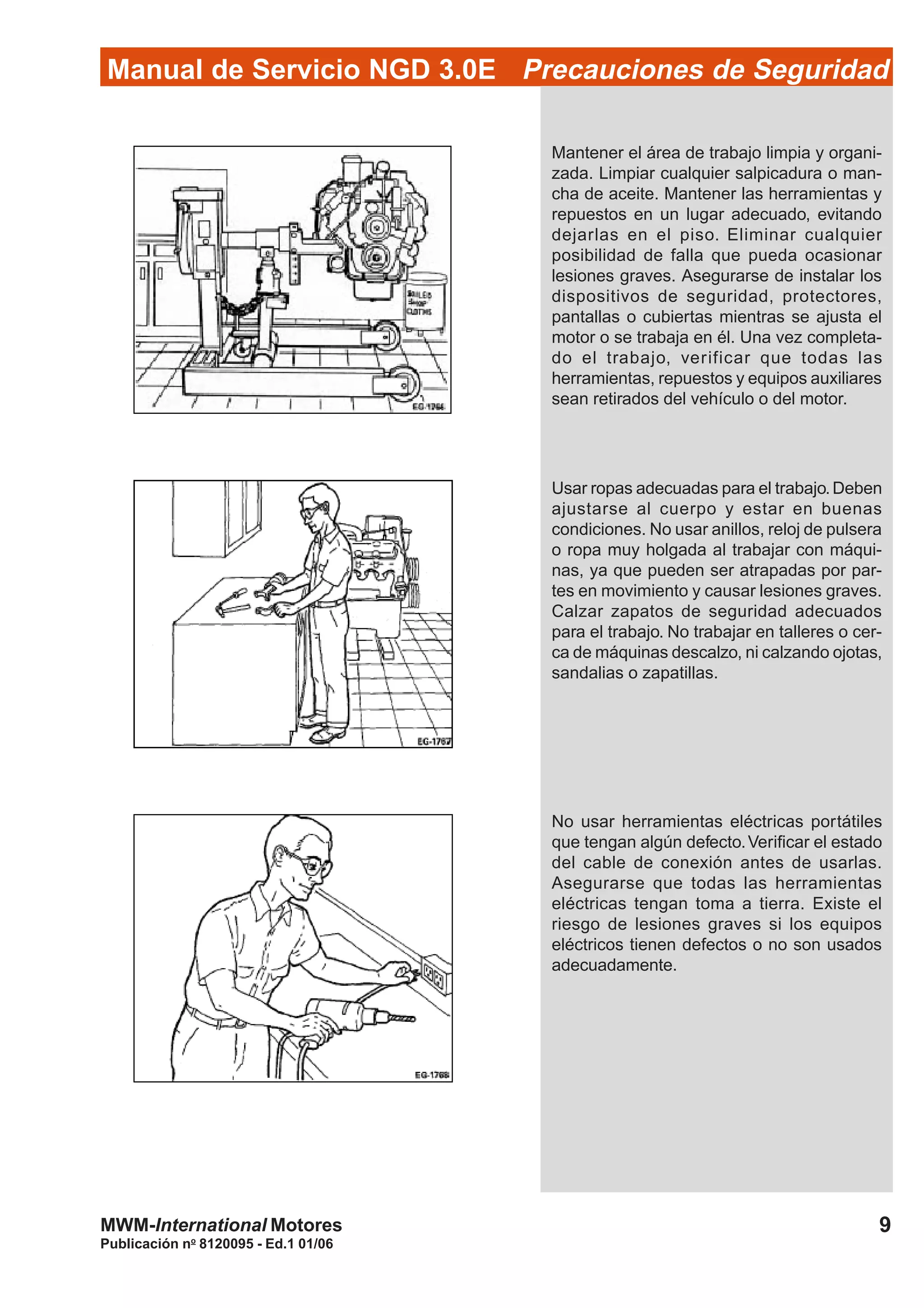 Publicación no
8120095 - Ed.1 01/06
9MWM-International Motores
Manual de Servicio NGD 3.0E Precauciones de Seguridad
Mantener el área de trabajo limpia y organi-
zada. Limpiar cualquier salpicadura o man-
cha de aceite. Mantener las herramientas y
repuestos en un lugar adecuado, evitando
dejarlas en el piso. Eliminar cualquier
posibilidad de falla que pueda ocasionar
lesiones graves. Asegurarse de instalar los
dispositivos de seguridad, protectores,
pantallas o cubiertas mientras se ajusta el
motor o se trabaja en él. Una vez completa-
do el trabajo, verificar que todas las
herramientas, repuestos y equipos auxiliares
sean retirados del vehículo o del motor.
Usar ropas adecuadas para el trabajo.Deben
ajustarse al cuerpo y estar en buenas
condiciones. No usar anillos, reloj de pulsera
o ropa muy holgada al trabajar con máqui-
nas, ya que pueden ser atrapadas por par-
tes en movimiento y causar lesiones graves.
Calzar zapatos de seguridad adecuados
para el trabajo. No trabajar en talleres o cer-
ca de máquinas descalzo, ni calzando ojotas,
sandalias o zapatillas.
No usar herramientas eléctricas portátiles
que tengan algún defecto.Verificar el estado
del cable de conexión antes de usarlas.
Asegurarse que todas las herramientas
eléctricas tengan toma a tierra. Existe el
riesgo de lesiones graves si los equipos
eléctricos tienen defectos o no son usados
adecuadamente.
 