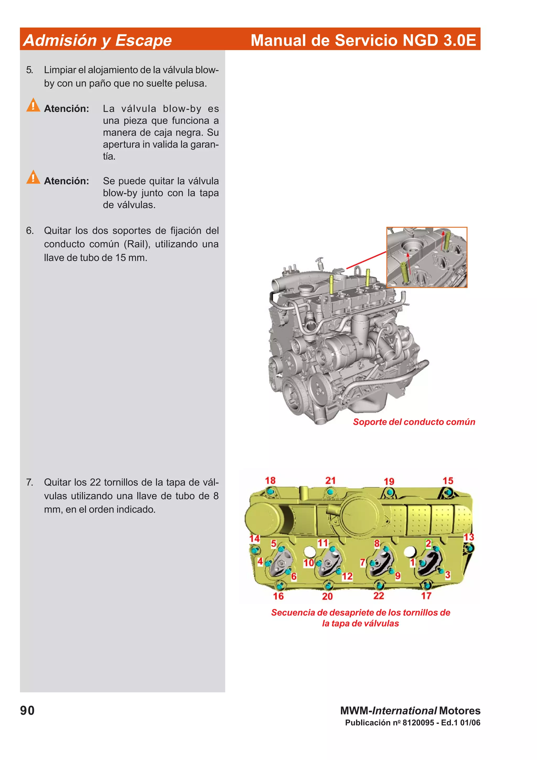 90
Manual de Servicio NGD 3.0EAdmisión y Escape
Publicación no
8120095 - Ed.1 01/06
MWM-International Motores
Secuencia de desapriete de los tornillos de
la tapa de válvulas
Soporte del conducto común
5. Limpiar el alojamiento de la válvula blow-
by con un paño que no suelte pelusa.
Atención: La válvula blow-by es
una pieza que funciona a
manera de caja negra. Su
apertura in valida la garan-
tía.
Atención: Se puede quitar la válvula
blow-by junto con la tapa
de válvulas.
6. Quitar los dos soportes de fijación del
conducto común (Rail), utilizando una
llave de tubo de 15 mm.
7. Quitar los 22 tornillos de la tapa de vál-
vulas utilizando una llave de tubo de 8
mm, en el orden indicado.
 