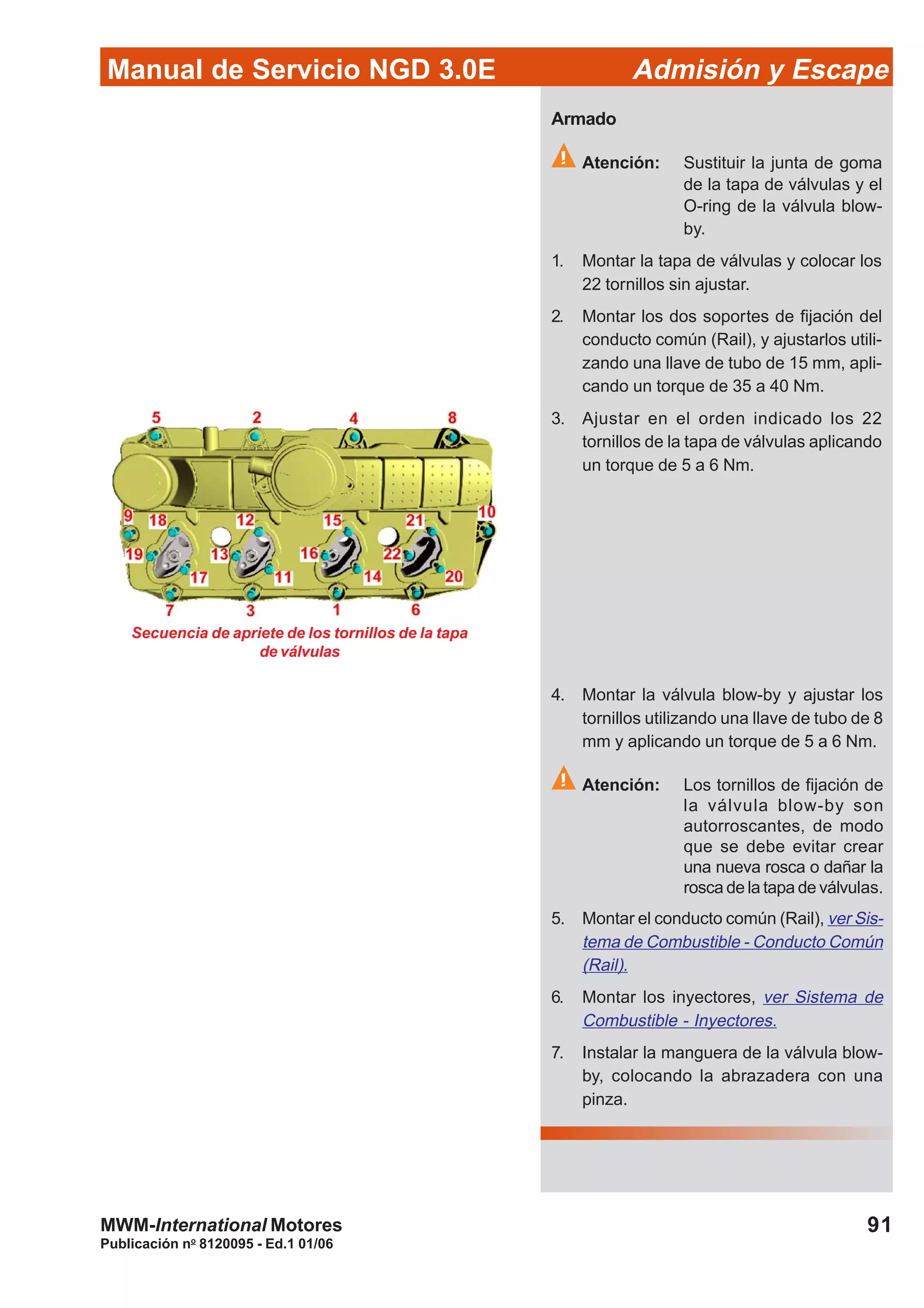 91
Manual de Servicio NGD 3.0E Admisión y Escape
Publicación no
8120095 - Ed.1 01/06
MWM-International Motores
Armado
Atención: Sustituir la junta de goma
de la tapa de válvulas y el
O-ring de la válvula blow-
by.
1. Montar la tapa de válvulas y colocar los
22 tornillos sin ajustar.
2. Montar los dos soportes de fijación del
conducto común (Rail), y ajustarlos utili-
zando una llave de tubo de 15 mm, apli-
cando un torque de 35 a 40 Nm.
3. Ajustar en el orden indicado los 22
tornillos de la tapa de válvulas aplicando
un torque de 5 a 6 Nm.
4. Montar la válvula blow-by y ajustar los
tornillos utilizando una llave de tubo de 8
mm y aplicando un torque de 5 a 6 Nm.
Atención: Los tornillos de fijación de
la válvula blow-by son
autorroscantes, de modo
que se debe evitar crear
una nueva rosca o dañar la
rosca de la tapa de válvulas.
5. Montar el conducto común (Rail), ver Sis-
tema de Combustible - Conducto Común
(Rail).
6. Montar los inyectores, ver Sistema de
Combustible - Inyectores.
7. Instalar la manguera de la válvula blow-
by, colocando la abrazadera con una
pinza.
Secuencia de apriete de los tornillos de la tapa
de válvulas
 