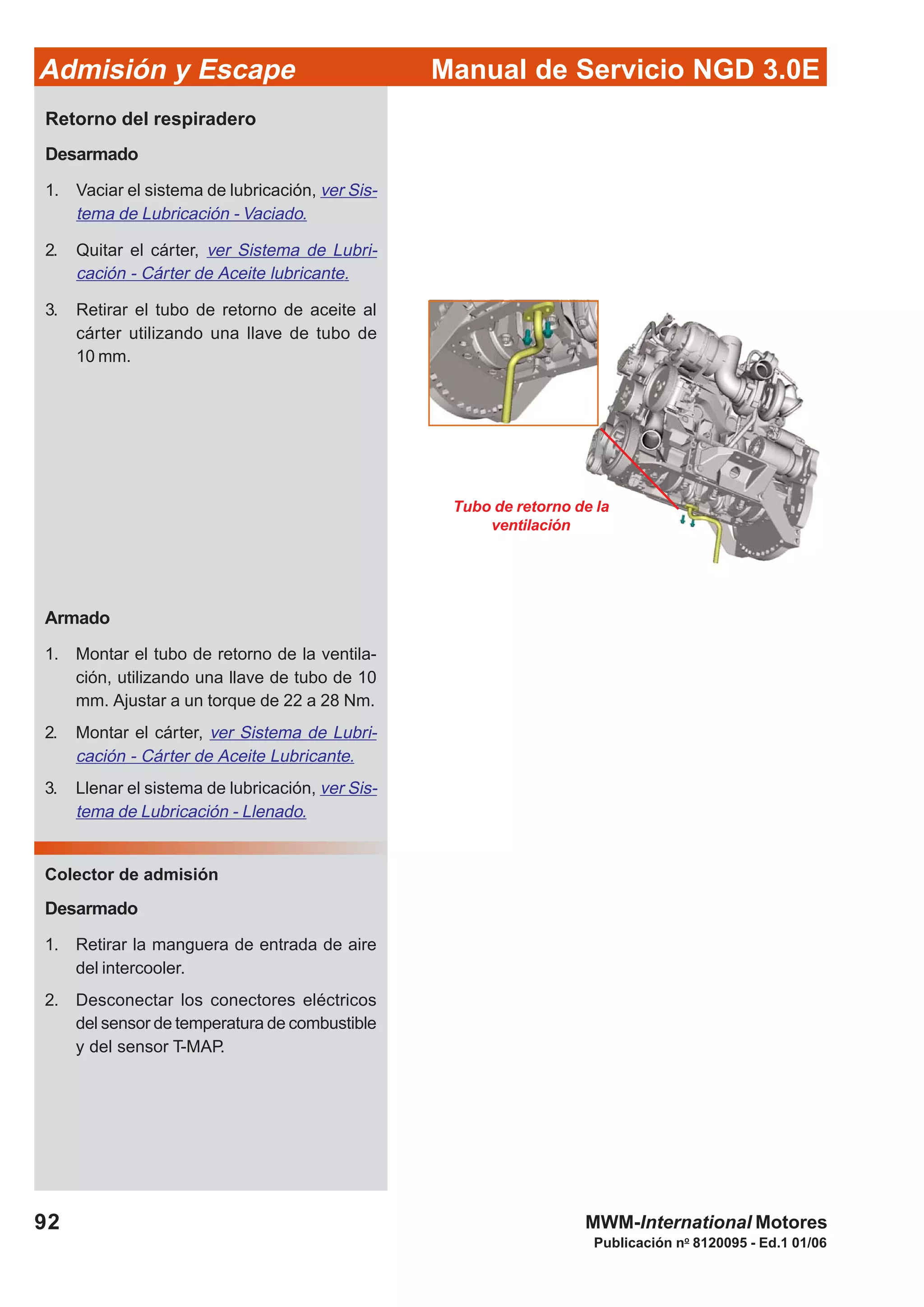 92
Manual de Servicio NGD 3.0EAdmisión y Escape
Publicación no
8120095 - Ed.1 01/06
MWM-International Motores
Tubo de retorno de la
ventilación
Retorno del respiradero
Desarmado
1. Vaciar el sistema de lubricación, ver Sis-
tema de Lubricación - Vaciado.
2. Quitar el cárter, ver Sistema de Lubri-
cación - Cárter de Aceite lubricante.
3. Retirar el tubo de retorno de aceite al
cárter utilizando una llave de tubo de
10 mm.
Armado
1. Montar el tubo de retorno de la ventila-
ción, utilizando una llave de tubo de 10
mm. Ajustar a un torque de 22 a 28 Nm.
2. Montar el cárter, ver Sistema de Lubri-
cación - Cárter de Aceite Lubricante.
3. Llenar el sistema de lubricación, ver Sis-
tema de Lubricación - Llenado.
Colector de admisión
Desarmado
1. Retirar la manguera de entrada de aire
del intercooler.
2. Desconectar los conectores eléctricos
del sensor de temperatura de combustible
y del sensor T-MAP.
 