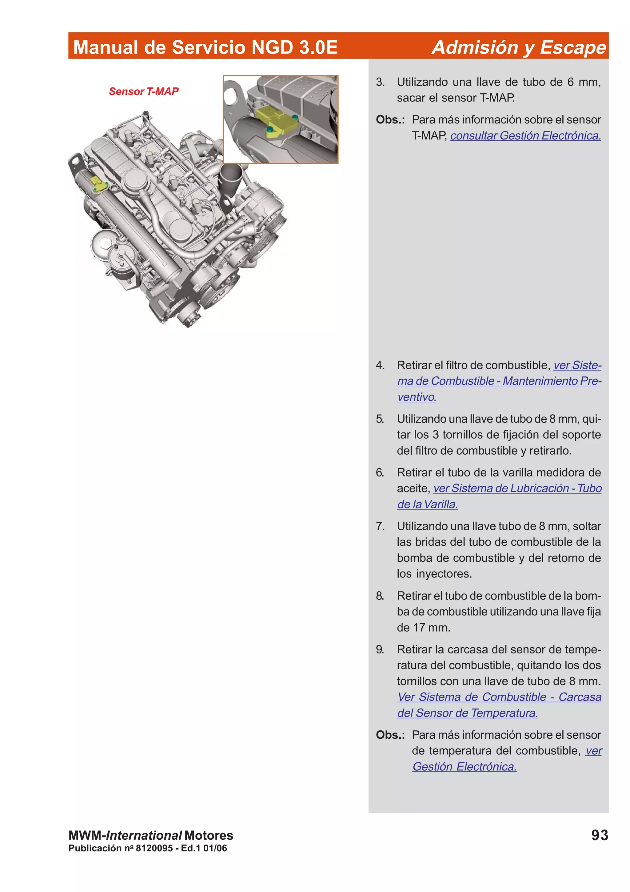 93
Manual de Servicio NGD 3.0E Admisión y Escape
Publicación no
8120095 - Ed.1 01/06
MWM-International Motores
Sensor T-MAP
3. Utilizando una llave de tubo de 6 mm,
sacar el sensor T-MAP.
Obs.: Para más información sobre el sensor
T-MAP, consultar Gestión Electrónica.
4. Retirar el filtro de combustible, ver Siste-
ma de Combustible - Mantenimiento Pre-
ventivo.
5. Utilizando una llave de tubo de 8 mm, qui-
tar los 3 tornillos de fijación del soporte
del filtro de combustible y retirarlo.
6. Retirar el tubo de la varilla medidora de
aceite, ver Sistema de Lubricación -Tubo
de laVarilla.
7. Utilizando una llave tubo de 8 mm, soltar
las bridas del tubo de combustible de la
bomba de combustible y del retorno de
los inyectores.
8. Retirar el tubo de combustible de la bom-
ba de combustible utilizando una llave fija
de 17 mm.
9. Retirar la carcasa del sensor de tempe-
ratura del combustible, quitando los dos
tornillos con una llave de tubo de 8 mm.
Ver Sistema de Combustible - Carcasa
del Sensor de Temperatura.
Obs.: Para más información sobre el sensor
de temperatura del combustible, ver
Gestión Electrónica.
 