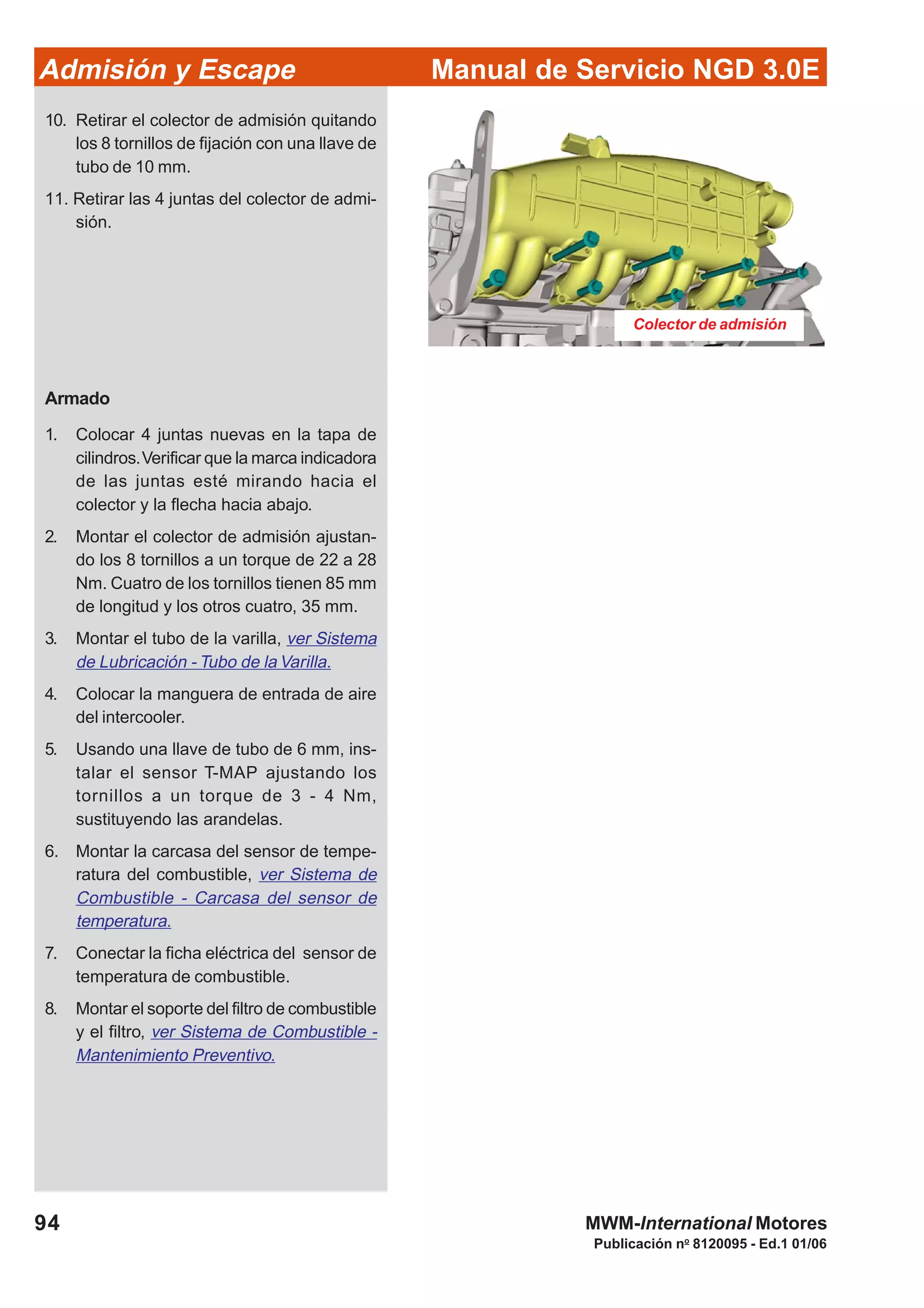 94
Manual de Servicio NGD 3.0EAdmisión y Escape
Publicación no
8120095 - Ed.1 01/06
MWM-International Motores
Colector de admisión
10. Retirar el colector de admisión quitando
los 8 tornillos de fijación con una llave de
tubo de 10 mm.
11. Retirar las 4 juntas del colector de admi-
sión.
Armado
1. Colocar 4 juntas nuevas en la tapa de
cilindros.Verificar que la marca indicadora
de las juntas esté mirando hacia el
colector y la flecha hacia abajo.
2. Montar el colector de admisión ajustan-
do los 8 tornillos a un torque de 22 a 28
Nm. Cuatro de los tornillos tienen 85 mm
de longitud y los otros cuatro, 35 mm.
3. Montar el tubo de la varilla, ver Sistema
de Lubricación - Tubo de la Varilla.
4. Colocar la manguera de entrada de aire
del intercooler.
5. Usando una llave de tubo de 6 mm, ins-
talar el sensor T-MAP ajustando los
tornillos a un torque de 3 - 4 Nm,
sustituyendo las arandelas.
6. Montar la carcasa del sensor de tempe-
ratura del combustible, ver Sistema de
Combustible - Carcasa del sensor de
temperatura.
7. Conectar la ficha eléctrica del sensor de
temperatura de combustible.
8. Montar el soporte del filtro de combustible
y el filtro, ver Sistema de Combustible -
Mantenimiento Preventivo.
 