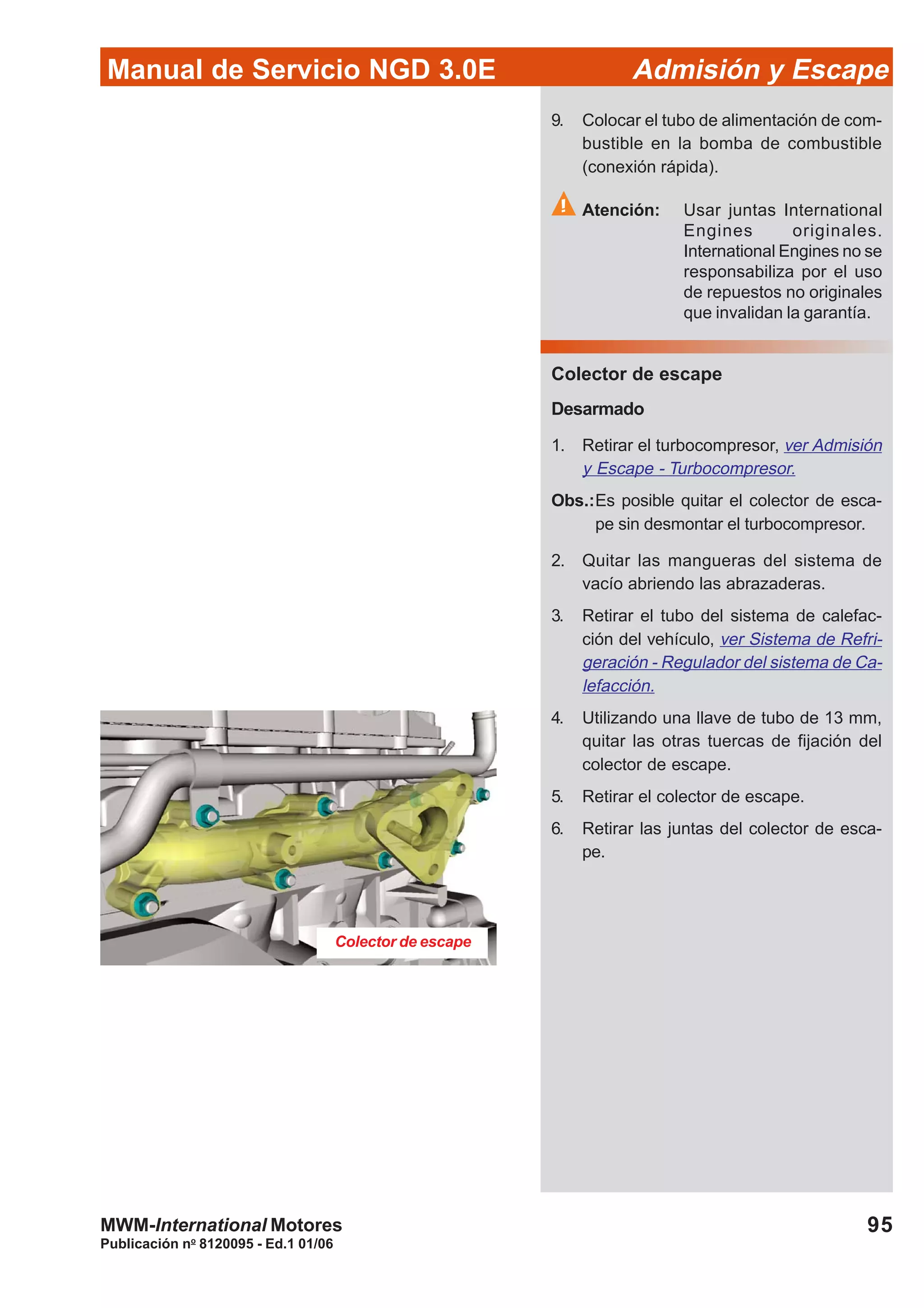 95
Manual de Servicio NGD 3.0E Admisión y Escape
Publicación no
8120095 - Ed.1 01/06
MWM-International Motores
Colector de escape
9. Colocar el tubo de alimentación de com-
bustible en la bomba de combustible
(conexión rápida).
Atención: Usar juntas International
Engines originales.
International Engines no se
responsabiliza por el uso
de repuestos no originales
que invalidan la garantía.
Colector de escape
Desarmado
1. Retirar el turbocompresor, ver Admisión
y Escape - Turbocompresor.
Obs.:Es posible quitar el colector de esca-
pe sin desmontar el turbocompresor.
2. Quitar las mangueras del sistema de
vacío abriendo las abrazaderas.
3. Retirar el tubo del sistema de calefac-
ción del vehículo, ver Sistema de Refri-
geración - Regulador del sistema de Ca-
lefacción.
4. Utilizando una llave de tubo de 13 mm,
quitar las otras tuercas de fijación del
colector de escape.
5. Retirar el colector de escape.
6. Retirar las juntas del colector de esca-
pe.
 