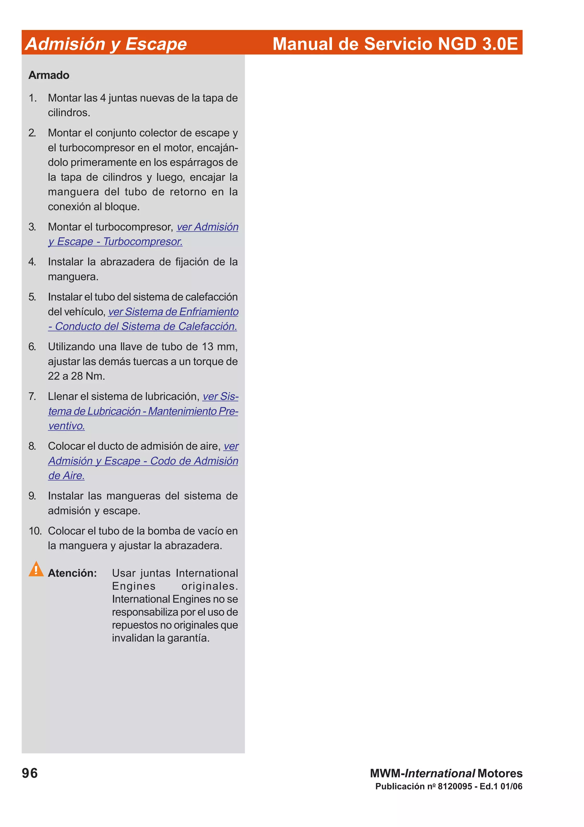 96
Manual de Servicio NGD 3.0EAdmisión y Escape
Publicación no
8120095 - Ed.1 01/06
MWM-International Motores
Armado
1. Montar las 4 juntas nuevas de la tapa de
cilindros.
2. Montar el conjunto colector de escape y
el turbocompresor en el motor, encaján-
dolo primeramente en los espárragos de
la tapa de cilindros y luego, encajar la
manguera del tubo de retorno en la
conexión al bloque.
3. Montar el turbocompresor, ver Admisión
y Escape - Turbocompresor.
4. Instalar la abrazadera de fijación de la
manguera.
5. Instalar el tubo del sistema de calefacción
del vehículo, ver Sistema de Enfriamiento
- Conducto del Sistema de Calefacción.
6. Utilizando una llave de tubo de 13 mm,
ajustar las demás tuercas a un torque de
22 a 28 Nm.
7. Llenar el sistema de lubricación, ver Sis-
tema de Lubricación - Mantenimiento Pre-
ventivo.
8. Colocar el ducto de admisión de aire, ver
Admisión y Escape - Codo de Admisión
de Aire.
9. Instalar las mangueras del sistema de
admisión y escape.
10. Colocar el tubo de la bomba de vacío en
la manguera y ajustar la abrazadera.
Atención: Usar juntas International
Engines originales.
International Engines no se
responsabiliza por el uso de
repuestos no originales que
invalidan la garantía.
 