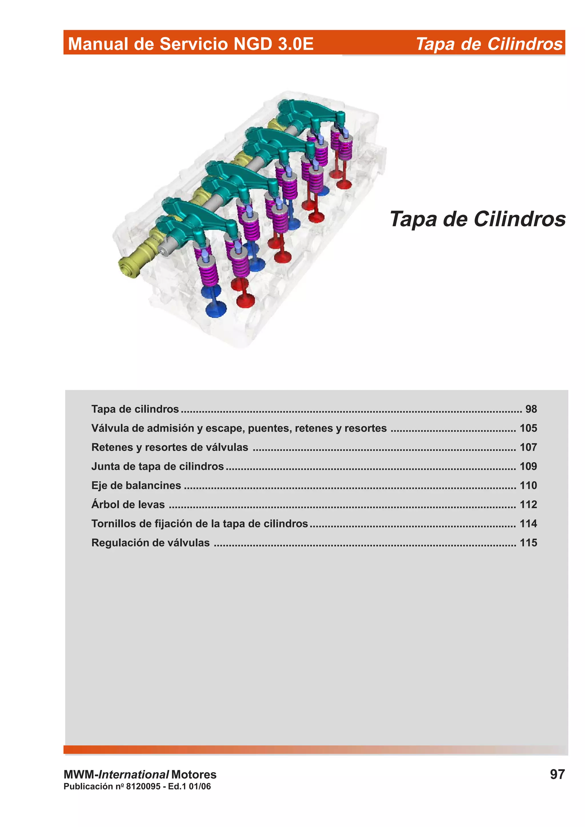 Manual de Servicio NGD 3.0E Tapa de Cilindros
97
Publicación no
8120095 - Ed.1 01/06
MWM-International Motores
Tapa de Cilindros
Tapa de cilindros.................................................................................................................. 98
Válvula de admisión y escape, puentes, retenes y resortes .......................................... 105
Retenes y resortes de válvulas ........................................................................................ 107
Junta de tapa de cilindros................................................................................................. 109
Eje de balancines ............................................................................................................... 110
Árbol de levas .................................................................................................................... 112
Tornillos de fijación de la tapa de cilindros..................................................................... 114
Regulación de válvulas ..................................................................................................... 115
 