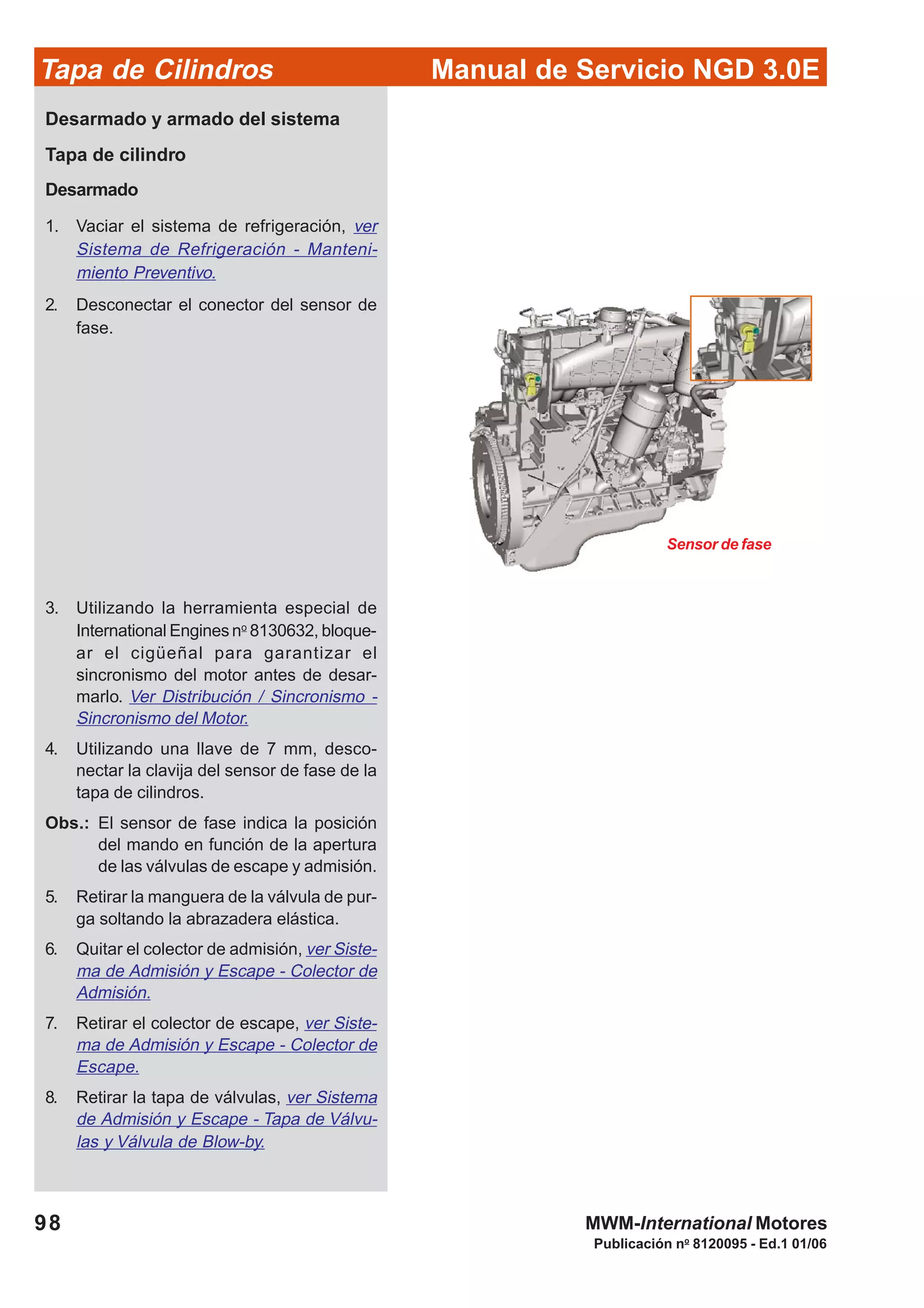 Manual de Servicio NGD 3.0ETapa de Cilindros
98
Publicación no
8120095 - Ed.1 01/06
MWM-International Motores
Desarmado y armado del sistema
Tapa de cilindro
Desarmado
1. Vaciar el sistema de refrigeración, ver
Sistema de Refrigeración - Manteni-
miento Preventivo.
2. Desconectar el conector del sensor de
fase.
3. Utilizando la herramienta especial de
International Enginesno
8130632, bloque-
ar el cigüeñal para garantizar el
sincronismo del motor antes de desar-
marlo. Ver Distribución / Sincronismo -
Sincronismo del Motor.
4. Utilizando una llave de 7 mm, desco-
nectar la clavija del sensor de fase de la
tapa de cilindros.
Obs.: El sensor de fase indica la posición
del mando en función de la apertura
de las válvulas de escape y admisión.
5. Retirar la manguera de la válvula de pur-
ga soltando la abrazadera elástica.
6. Quitar el colector de admisión, ver Siste-
ma de Admisión y Escape - Colector de
Admisión.
7. Retirar el colector de escape, ver Siste-
ma de Admisión y Escape - Colector de
Escape.
8. Retirar la tapa de válvulas, ver Sistema
de Admisión y Escape - Tapa de Válvu-
las y Válvula de Blow-by.
Sensor de fase
 