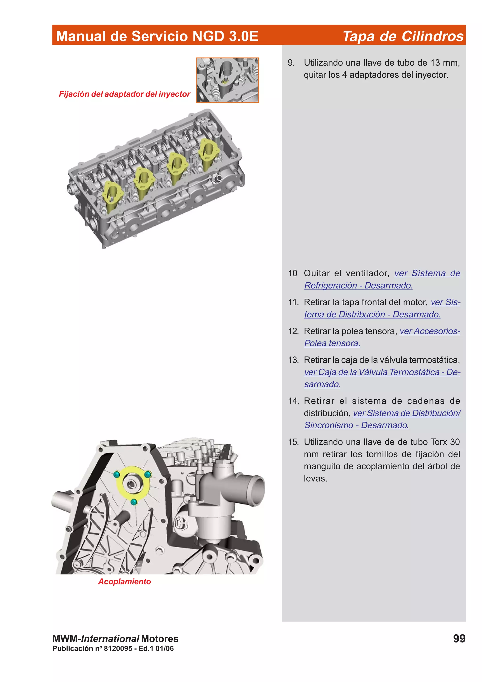 Manual de Servicio NGD 3.0E Tapa de Cilindros
99
Publicación no
8120095 - Ed.1 01/06
MWM-International Motores
Fijación del adaptador del inyector
9. Utilizando una llave de tubo de 13 mm,
quitar los 4 adaptadores del inyector.
10 Quitar el ventilador, ver Sistema de
Refrigeración - Desarmado.
11. Retirar la tapa frontal del motor, ver Sis-
tema de Distribución - Desarmado.
12. Retirar la polea tensora, ver Accesorios-
Polea tensora.
13. Retirar la caja de la válvula termostática,
ver Caja de la Válvula Termostática - De-
sarmado.
14. Retirar el sistema de cadenas de
distribución, ver Sistema de Distribución/
Sincronismo - Desarmado.
15. Utilizando una llave de de tubo Torx 30
mm retirar los tornillos de fijación del
manguito de acoplamiento del árbol de
levas.
Acoplamiento
 