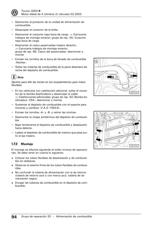 3         Touran 2003 ➤
          Motor diésel de 4 cilindros (2 válvulas) 02.2003

– Desmontar el protector de la unidad de alimentación de
   combustible.
– Desacoplar el conector de la brida.
– Desmontar el conjunto tapa boca de carga. ⇒ Carrocería-
   trabajos de montaje exterior; grupo de rep. 55; Conjunto
   tapa boca de carga
– Desmontar el casco pasarruedas trasero derecho.
   ⇒ Carrocería-trabajos de montaje exterior;
   grupo de rep. 66; Casco del pasarruedas: desmontar y
   montar
– Extraer los tornillos de la boca de llenado de combustible
   -flechas-.
– Soltar las tuberías de combustible de la parte delantera de-
   recha del depósito de combustible.

        Nota
Oprimir para ello las teclas en los acoplamientos para tubos
flexibles.

– En los vehículos con calefacción adicional, soltar el conec-
   tor de la bomba dosificadora y desencajar el cable.
                                                                         N20-0705



   ⇒ Calefacciones adicionales; grupo de rep. 82; Bomba do-
   sificadora -V54-: desmontar y montar
– Sustentar el depósito de combustible con el soporte para
   motores y cambios -V.A.G 1383/A-.
– Extraer los tornillos -A- y -B- y retirar las cinchas.
– Desmontar la chapa antitérmica del depósito de combusti-
   ble.                                                                             B

– Bajar lentamente el depósito de combustible y desplazarlo
   hacia delante.                                                B

– Ladear el depósito de combustible de manera que pase jun-          A
                                                                                A

   to al eje trasero.                                            A


1.7.2     Montaje                                                        N20-0703


El montaje se efectúa siguiendo el orden inverso de operacio-
nes. Se debe tener en cuenta lo siguiente:
♦ Colocar los tubos flexibles de desaireación y de combusti-
   ble sin dobleces.
♦ Observar el asiento firme de los tubos flexibles de combus-
   tible.
♦ No confundir la tubería de alimentación con la de retorno
   (tubería de retorno azul o con marca azul, tubería de ali-
   mentación negra).
♦ Encajar las tuberías de combustible en el depósito de com-
   bustible.




94        Grupo de reparación 20 – Alimentación de combustible
 