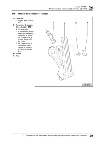 Touran 2003 ➤    3
                                             Motor diésel de 4 cilindros (2 válvulas) 02.2003

1.11   Mando del acelerador: reparar

 1 - Conector
     ❑ Negro, de 6 contac-
        tos                                      1              2             3             4
 2 - Transmisor de posición
     del acelerador -G79-
     ❑ No ajustable
     ❑ El transmisor de po-
        sición del acelerador
        transmite el deseo
        del conductor a la
        unidad de control
        del motor
     ❑ Para desmontar el
        transmisor, des-
        montar la cubierta
        en la zona reposa-
        piés
 3 - 10 Nm
 4 - Tapa




                                                                                         N20-0709




              1 Componentes del sistema de alimentación de combustible: desmontar y montar      99
 