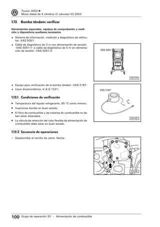 3       Touran 2003 ➤
        Motor diésel de 4 cilindros (2 válvulas) 02.2003

1.12    Bomba tándem: verificar

Herramientas especiales, equipos de comprobación y medi-
ción y dispositivos auxiliares necesarios
♦ Sistema de información, medición y diagnóstico de vehícu-
   los -VAS 5051-
♦ Cable de diagnóstico de 3 m con alimentación de tensión
   -VAS 5051/1- o cable de diagnóstico de 5 m sin alimenta-
   ción de tensión -VAS 5051/3-                                   VAS 5051




                                                                             W00-0706



♦ Equipo para verificación de la bomba tándem -VAS 5187-
♦ Llave dinamométrica -V.A.G 1331-                                VAS 5187


1.12.1 Condiciones de verificación
• Temperatura del líquido refrigerante, 85 °C como mínimo.
• Inyectores bomba en buen estado.
• El filtro de combustible y las tuberías de combustible no de-
   ben estar atascados.
                                                                             W00-0997
• La válvula de retención del tubo flexible de alimentación de
   combustible debe estar en buen estado.


1.12.2 Secuencia de operaciones
– Desatornillar el tornillo de cierre -flecha-.




                                                                             N20-0288




100     Grupo de reparación 20 – Alimentación de combustible
 