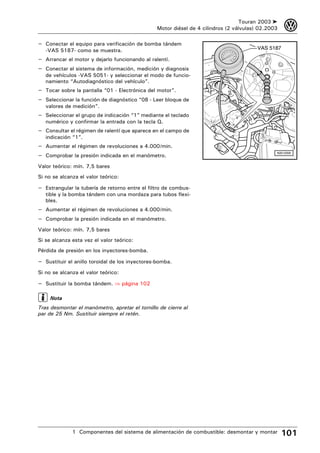 Touran 2003 ➤    3
                                                Motor diésel de 4 cilindros (2 válvulas) 02.2003

– Conectar el equipo para verificación de bomba tándem
   -VAS 5187- como se muestra.                                                          VAS 5187

– Arrancar el motor y dejarlo funcionando al ralentí.
– Conectar el sistema de información, medición y diagnosis
   de vehículos -VAS 5051- y seleccionar el modo de funcio-
   namiento “Autodiagnóstico del vehículo”.
– Tocar sobre la pantalla “01 - Electrónica del motor”.
– Seleccionar la función de diagnóstico “08 - Leer bloque de
   valores de medición”.
– Seleccionar el grupo de indicación “1” mediante el teclado
   numérico y confirmar la entrada con la tecla Q.
– Consultar el régimen de ralentí que aparece en el campo de
   indicación “1”.
– Aumentar el régimen de revoluciones a 4.000/min.
– Comprobar la presión indicada en el manómetro.                                               N20-0359



Valor teórico: mín. 7,5 bares
Si no se alcanza el valor teórico:

– Estrangular la tubería de retorno entre el filtro de combus-
   tible y la bomba tándem con una mordaza para tubos flexi-
   bles.
– Aumentar el régimen de revoluciones a 4.000/min.
– Comprobar la presión indicada en el manómetro.
Valor teórico: mín. 7,5 bares
Si se alcanza esta vez el valor teórico:
Pérdida de presión en los inyectores-bomba.

– Sustituir el anillo toroidal de los inyectores-bomba.
Si no se alcanza el valor teórico:

– Sustituir la bomba tándem. ⇒ página 102

     Nota
Tras desmontar el manómetro, apretar el tornillo de cierre al
par de 25 Nm. Sustituir siempre el retén.




              1 Componentes del sistema de alimentación de combustible: desmontar y montar         101
 