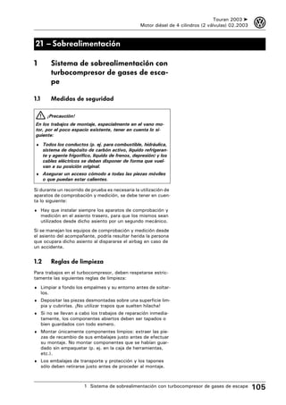 Touran 2003 ➤    3
                                                     Motor diésel de 4 cilindros (2 válvulas) 02.2003



21 – Sobrealimentación

1            Sistema de sobrealimentación con
             turbocompresor de gases de esca-
             pe

1.1          Medidas de seguridad

         ¡Precaución!
En los trabajos de montaje, especialmente en el vano mo-
tor, por el poco espacio existente, tener en cuenta lo si-
guiente:
♦ Todos los conductos (p. ej. para combustible, hidráulica,
      sistema de depósito de carbón activo, líquido refrigeran-
      te y agente frigorífico, líquido de frenos, depresión) y los
      cables eléctricos se deben disponer de forma que vuel-
      van a su posición original.
♦ Asegurar un acceso cómodo a todas las piezas móviles
      o que puedan estar calientes.

Si durante un recorrido de prueba es necesaria la utilización de
aparatos de comprobación y medición, se debe tener en cuen-
ta lo siguiente:
♦ Hay que instalar siempre los aparatos de comprobación y
      medición en el asiento trasero, para que los mismos sean
      utilizados desde dicho asiento por un segundo mecánico.
Si se manejan los equipos de comprobación y medición desde
el asiento del acompañante, podría resultar herida la persona
que ocupara dicho asiento al dispararse el airbag en caso de
un accidente.


1.2          Reglas de limpieza
Para trabajos en el turbocompresor, deben respetarse estric-
tamente las siguientes reglas de limpieza:
♦ Limpiar a fondo los empalmes y su entorno antes de soltar-
      los.
♦ Depositar las piezas desmontadas sobre una superficie lim-
      pia y cubrirlas. ¡No utilizar trapos que suelten hilacha!
♦ Si no se llevan a cabo los trabajos de reparación inmedia-
      tamente, los componentes abiertos deben ser tapados o
      bien guardados con todo esmero.
♦ Montar únicamente componentes limpios: extraer las pie-
      zas de recambio de sus embalajes justo antes de efectuar
      su montaje. No montar componentes que se habían guar-
      dado sin empaquetar (p. ej. en la caja de herramientas,
      etc.).
♦ Los embalajes de transporte y protección y los tapones
      sólo deben retirarse justo antes de proceder al montaje.



                          1 Sistema de sobrealimentación con turbocompresor de gases de escape          105
 