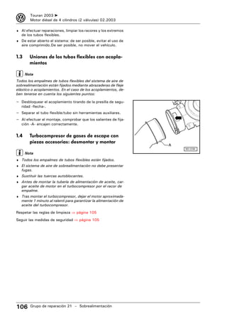 3       Touran 2003 ➤
        Motor diésel de 4 cilindros (2 válvulas) 02.2003

♦ Al efectuar reparaciones, limpiar los racores y los extremos
   de los tubos flexibles.
♦ De estar abierto el sistema: de ser posible, evitar el uso de
   aire comprimido.De ser posible, no mover el vehículo.


1.3     Uniones de los tubos flexibles con acopla-
        mientos

      Nota
Todos los empalmes de tubos flexibles del sistema de aire de
sobrealimentación están fijados mediante abrazaderas de fleje
elástico o acoplamientos. En el caso de los acoplamientos, de-
ben tenerse en cuenta los siguientes puntos:

– Desbloquear el acoplamiento tirando de la presilla de segu-
   ridad -flecha-.
– Separar el tubo flexible/tubo sin herramientas auxiliares.
– Al efectuar el montaje, comprobar que los salientes de fija-
   ción -A- encajen correctamente.


1.4     Turbocompresor de gases de escape con
        piezas accesorias: desmontar y montar
                                                                  A
                                                                      N21-0184

      Nota
♦ Todos los empalmes de tubos flexibles están fijados.
♦ El sistema de aire de sobrealimentación no debe presentar
   fugas.
♦ Sustituir las tuercas autoblocantes.
♦ Antes de montar la tubería de alimentación de aceite, car-
   gar aceite de motor en el turbocompresor por el racor de
   empalme.
♦ Tras montar el turbocompresor, dejar el motor aproximada-
   mente 1 minuto al ralentí para garantizar la alimentación de
   aceite del turbocompresor.
Respetar las reglas de limpieza ⇒ página 105
Seguir las medidas de seguridad ⇒ página 105




106     Grupo de reparación 21 – Sobrealimentación
 