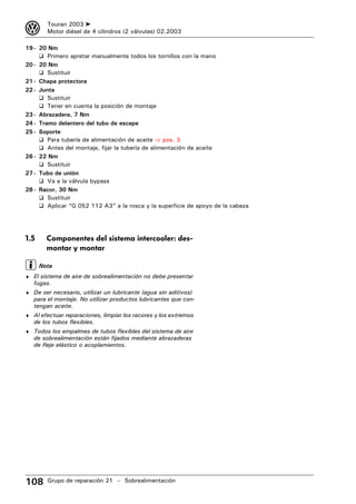 3       Touran 2003 ➤
        Motor diésel de 4 cilindros (2 válvulas) 02.2003

19 - 20 Nm
     ❑ Primero apretar manualmente todos los tornillos con la mano
20 - 20 Nm
     ❑ Sustituir
21 - Chapa protectora
22 - Junta
     ❑ Sustituir
     ❑ Tener en cuenta la posición de montaje
23 - Abrazadera, 7 Nm
24 - Tramo delantero del tubo de escape
25 - Soporte
     ❑ Para tubería de alimentación de aceite ⇒ pos. 3
     ❑ Antes del montaje, fijar la tubería de alimentación de aceite
26 - 22 Nm
     ❑ Sustituir
27 - Tubo de unión
     ❑ Va a la válvula bypass
28 - Racor, 30 Nm
     ❑ Sustituir
     ❑ Aplicar “G 052 112 A3” a la rosca y la superficie de apoyo de la cabeza




1.5     Componentes del sistema intercooler: des-
        montar y montar

      Nota
♦ El sistema de aire de sobrealimentación no debe presentar
   fugas.
♦ De ser necesario, utilizar un lubricante (agua sin aditivos)
   para el montaje. No utilizar productos lubricantes que con-
   tengan aceite.
♦ Al efectuar reparaciones, limpiar los racores y los extremos
   de los tubos flexibles.
♦ Todos los empalmes de tubos flexibles del sistema de aire
   de sobrealimentación están fijados mediante abrazaderas
   de fleje elástico o acoplamientos.




108     Grupo de reparación 21 – Sobrealimentación
 