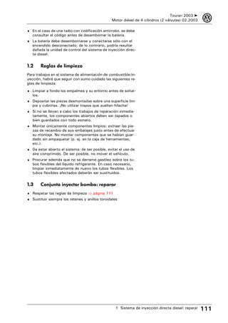 Touran 2003 ➤    3
                                                  Motor diésel de 4 cilindros (2 válvulas) 02.2003

♦ En el caso de una radio con codificación antirrobo, se debe
   consultar el código antes de desembornar la batería.
♦ La batería debe desembornarse y conectarse sólo con el
   encendido desconectado; de lo contrario, podría resultar
   dañada la unidad de control del sistema de inyección direc-
   ta diesel.


1.2       Reglas de limpieza
Para trabajos en el sistema de alimentación de combustible/in-
yección, habrá que seguir con sumo cuidado las siguientes re-
glas de limpieza:
♦ Limpiar a fondo los empalmes y su entorno antes de soltar-
   los.
♦ Depositar las piezas desmontadas sobre una superficie lim-
   pia y cubrirlas. ¡No utilizar trapos que suelten hilacha!
♦ Si no se llevan a cabo los trabajos de reparación inmedia-
   tamente, los componentes abiertos deben ser tapados o
   bien guardados con todo esmero.
♦ Montar únicamente componentes limpios: extraer las pie-
   zas de recambio de sus embalajes justo antes de efectuar
   su montaje. No montar componentes que se habían guar-
   dado sin empaquetar (p. ej. en la caja de herramientas,
   etc.).
♦ De estar abierto el sistema: de ser posible, evitar el uso de
   aire comprimido. De ser posible, no mover el vehículo.
♦ Procurar además que no se derrame gasóleo sobre los tu-
   bos flexibles del líquido refrigerante. En caso necesario,
   limpiar inmediatamente de nuevo los tubos flexibles. Los
   tubos flexibles afectados deberán ser sustituidos.


1.3       Conjunto inyector bomba: reparar
♦ Respetar las reglas de limpieza ⇒ página 111
♦ Sustituir siempre los retenes y anillos toroidales




                                                    1 Sistema de inyección directa diesel: reparar   111
 
