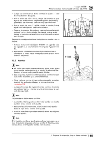 Touran 2003 ➤    3
                                                     Motor diésel de 4 cilindros (2 válvulas) 02.2003

– Aflojar las contratuercas de los tornillos de ajuste -1- y ex-
                                                                                             2
   traer los tornillos de ajuste.
– Con la ayuda del vaso -3410-, aflojar los tornillos -2- que
   fijan el eje de balancines empezando por los exteriores y
   pasando a los interiores, y retirar el eje de balancines.
– Con la ayuda del vaso -T10054-, aflojar el tornillo -3- que
   fija el taco de sujeción, y retirar dicho taco.
– Separar el conector del conjunto inyector bomba haciendo                                    1
   palanca con un destornillador. Para evitar que se ladee,
   apoyar la parte contraria del conector presionando un poco                 3
                                                                                                    N23-0310
   con el dedo.
Respetar la correspondencia de los inyectores-bomba a los ci-
lindros.

– Colocar el dispositivo extractor -T10055- en lugar del taco
   de sujeción en la ranura lateral del conjunto inyector bom-
   ba.
– Extraer con cuidado el conjunto inyector bomba de su
   asiento en la culata hacia arriba practicando suaves movi-
   mientos de golpeo.
                                                                         T 10055

1.5.2 Montaje

     Nota
♦ En todos los trabajos que requieran un ajuste de los inyec-
   tores-bomba, debe sustituirse el tornillo de ajuste del ba-
   lancín y el perno esférico del inyector-bomba.
♦ Los conjuntos inyector bomba nuevos se suministran con
   sus anillos toroidales y su junta antitérmica.
                                                                                                    N23-0319
– Si se vuelve a montar el inyector bomba usado, se deben
   sustituir los anillos toroidales y la junta antitérmica.
   ⇒ página 112
– Antes del montaje del inyector bomba, verificar el asiento
   correcto de los tres retenes, la junta antitérmica y la aran-
   dela de seguridad.

     Nota
Los retenes no deben estar torcidos.

– Aceitar los retenes y colocar el inyector bomba con mucho
   cuidado en su asiento en la culata.
– Presionando uniformemente, insertar el inyector bomba
   hasta el tope en su asiento en la culata.
– Colocar el taco de sujeción en la ranura lateral del conjunto
   inyector bomba.

     Nota
Si el inyector bomba no queda perpendicular con respecto al
taco de sujeción se puede soltar su tornillo de fijación, produ-
ciendo daños en el inyector bomba o en la culata.




                                                       1 Sistema de inyección directa diesel: reparar   115
 