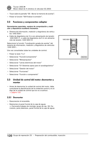 3        Touran 2003 ➤
         Motor diésel de 4 cilindros (2 válvulas) 02.2003

– Tocar sobre la pantalla “05 - Borrar la memoria de averías”.
– Pulsar la función “06-Finalizar la emisión”.

2.2      Funciones y componentes: adaptar

Herramientas especiales, equipos de comprobación y medi-
ción y dispositivos auxiliares necesarios
♦ Sistema de información, medición y diagnóstico de vehícu-
    los -VAS 5051-
♦ Cable de diagnóstico de 3 m con alimentación de tensión
    -VAS 5051/1- o cable de diagnóstico de 5 m sin alimenta-
    ción de tensión -VAS 5051/3-                                     VAS 5051

Seleccionar la función “Localización guiada de averías” del
sistema de información, medición y diagnóstico de vehículos
-VAS 5051-.
Una vez consultadas todas las unidades de control:

–   Pulsar la tecla “Ir a”
–   Seleccionar “Función/componente”                                            W00-0706


–   Seleccionar “Motopropulsor”
–   Seleccionar “Letras distintivas del motor”
–   Seleccionar “01-Sistemas aptos para el autodiagnóstico”
–   Seleccionar “Gestión del motor”
–   Seleccionar “Funciones”
–   Seleccionar “Función o componente”


2.3      Unidad de control del motor: desmontar y
         montar
– Antes de desmontar la unidad de control del motor, debe
    consultarse la identificación de la unidad de control y el có-
    digo de la unidad de control que se va a sustituir.
    ⇒ página 120


2.3.1 Desmontar
– Desconectar el encendido.
– Desmontar el panel frontal de la caja de aguas.
    ⇒ Carrocería-trabajos de montaje; grupo de rep. 50; Ca-
    rrocería, parte delantera, panel frontal de la caja de aguas




120      Grupo de reparación 23 – Preparación del combustible, inyección
 