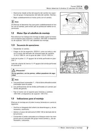 Touran 2003 ➤         3
                                                  Motor diésel de 4 cilindros (2 válvulas) 02.2003

– Desmontar desde arriba del soporte del cambio los sopor-
   tes del grupo motopropulsor del lado del cambio -flechas-.
– Bajar cuidadosamente el motor junto con el cambio.

        Nota
Al efectuar el descenso hay que guiar cuidadosamente el mo-
tor con el cambio, para evitar que se produzcan daños en la
carrocería.


1.2       Motor: fijar al caballete de montaje                                                       A10-0126



Para efectuar los trabajos de montaje se debe sujetar el motor
con el soporte para motores y cambios -VW 540- al dispositi-
vo de sujeción -VW 313- del caballete de montaje.


1.2.1     Secuencia de operaciones
– Desabridar el cambio.
– Colgar el útil de enganche -2024 A- como se indica y ele-          V.A.G 1202 A         2024 A
   var el motor del elevador de motores/cajas de cambios
   -V.A.G 1383 A- con la grúa de taller -V.A.G 1202 A-.
                                                                                                      8
                                                                                             7
Lado de la polea: 2. 2o agujero de la brida perforada en posi-                           5 6
                                                                             12 3 4
ción 1

Lado del volante de inercia: 4. 4o agujero de la brida perforada
en posición 8


        ¡Precaución!                                                                               N10-0200

En los ganchos y en los pernos, utilizar pasadores de segu-
ridad.

        Nota
♦ Las posiciones numeradas 1...4 de la barra elevadora están
   orientadas hacia la polea.
♦ Las perforaciones de las bridas perforadas se cuentan par-
   tiendo del gancho.

– Fijar el motor con el soporte para motores y cambios
   -VW 540- al dispositivo de sujeción -VW 313-.


1.3       Indicaciones para el montaje
Efectuar el montaje por el orden inverso teniendo en cuenta lo
siguiente:

– Verificar el desgaste del collarín de desembrague y, de ser
   necesario, sustituirlo.
– Aplicar un poco de lubricante G 000 100 al dentado del ár-
   bol primario.
– Comprobar si están colocados en el bloque motor los man-
   guitos para el centrado del grupo motor/cambio y, de ser
   necesario, colocarlos.



                                                                   1 Motor: desmontaje y montaje                7
 