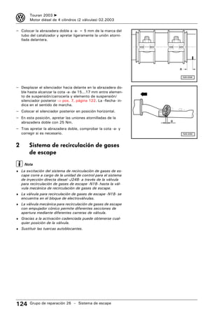 3        Touran 2003 ➤
         Motor diésel de 4 cilindros (2 válvulas) 02.2003

– Colocar la abrazadera doble a -a- = 5 mm de la marca del
    tubo del catalizador y apretar ligeramente la unión atorni-
    llada delantera.




                                                                      a

                                                                          N26-0568



– Desplazar el silenciador hacia delante en la abrazadera do-
    ble hasta alcanzar la cota -a- de 15...17 mm entre elemen-
    to de suspensión/carrocería y elemento de suspensión/
    silenciador posterior ⇒ pos. 7, página 122. La -flecha- in-
    dica en el sentido de marcha.
– Colocar el silenciador posterior en posición horizontal.
– En esta posición, apretar las uniones atornilladas de la
    abrazadera doble con 25 Nm.                                   a

– Tras apretar la abrazadera doble, comprobar la cota -a- y
    corregir si es necesario.                                             N26-0282




2       Sistema de recirculación de gases
        de escape
     Nota
♦ La excitación del sistema de recirculación de gases de es-
    cape corre a cargo de la unidad de control para el sistema
    de inyección directa diesel -J248- a través de la válvula
    para recirculación de gases de escape -N18- hasta la vál-
    vula mecánica de recirculación de gases de escape.
♦ La válvula para recirculación de gases de escape -N18- se
    encuentra en el bloque de electroválvulas.
♦ La válvula mecánica para recirculación de gases de escape
    con empujador cónico permite diferentes secciones de
    apertura mediante diferentes carreras de válvula.
♦ Gracias a la activación cadenciada puede obtenerse cual-
    quier posición de la válvula.
♦ Sustituir las tuercas autoblocantes.




124      Grupo de reparación 26 – Sistema de escape
 