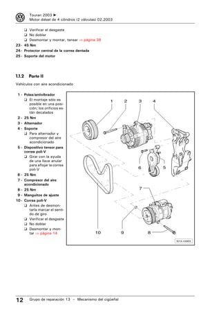3       Touran 2003 ➤
        Motor diésel de 4 cilindros (2 válvulas) 02.2003

     ❑ Verificar el desgaste
     ❑ No doblar
     ❑ Desmontar y montar, tensar ⇒ página 38
23 - 45 Nm
24 - Protector central de la correa dentada
25 - Soporte del motor




1.1.2   Parte II
Vehículos con aire acondicionado

 1 - Polea/antivibrador
     ❑ El montaje sólo es                             1        2   3       4
        posible en una posi-
        ción; los orificios es-
        tán decalados
 2 - 25 Nm
 3 - Alternador
 4 - Soporte
     ❑ Para alternador y
        compresor del aire
        acondicionado
 5 - Dispositivo tensor para
     correa poli-V
     ❑ Girar con la ayuda
        de una llave anular
        para aflojar la correa
        poli-V                                                     6           5
 6 - 25 Nm
 7 - Compresor del aire
     acondicionado
 8 - 25 Nm                                                         7
 9 - Manguitos de ajuste
10 - Correa poli-V
     ❑ Antes de desmon-
        tarla marcar el senti-
        do de giro
     ❑ Verificar el desgaste
     ❑ No doblar
     ❑ Desmontar y mon-
        tar ⇒ página 14                      10            9           8

                                                                                   N13-10003




12      Grupo de reparación 13 – Mecanismo del cigüeñal
 