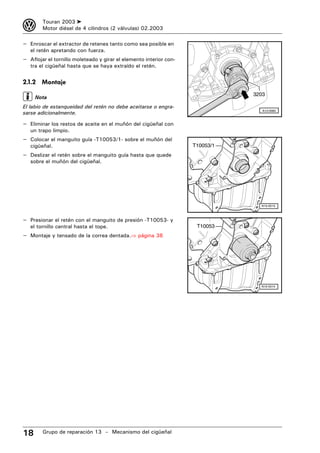 3       Touran 2003 ➤
        Motor diésel de 4 cilindros (2 válvulas) 02.2003

– Enroscar el extractor de retenes tanto como sea posible en
   el retén apretando con fuerza.
– Aflojar el tornillo moleteado y girar el elemento interior con-
   tra el cigüeñal hasta que se haya extraído el retén.


2.1.2 Montaje
                                                                               3203
     Nota
El labio de estanqueidad del retén no debe aceitarse o engra-
sarse adicionalmente.
                                                                                  A13-0060



– Eliminar los restos de aceite en el muñón del cigüeñal con
   un trapo limpio.
– Colocar el manguito guía -T10053/1- sobre el muñón del
   cigüeñal.                                                        T10053/1
– Deslizar el retén sobre el manguito guía hasta que quede
   sobre el muñón del cigüeñal.




                                                                                 N13-0513



– Presionar el retén con el manguito de presión -T10053- y
   el tornillo central hasta el tope.                                T10053
– Montaje y tensado de la correa dentada.⇒ página 38




                                                                                 N13-0514




18      Grupo de reparación 13 – Mecanismo del cigüeñal
 