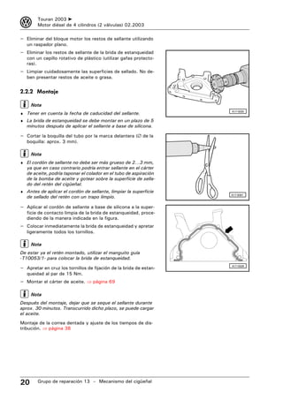 3       Touran 2003 ➤
        Motor diésel de 4 cilindros (2 válvulas) 02.2003

– Eliminar del bloque motor los restos de sellante utilizando
   un raspador plano.
– Eliminar los restos de sellante de la brida de estanqueidad
   con un cepillo rotativo de plástico (utilizar gafas protecto-
   ras).
– Limpiar cuidadosamente las superficies de sellado. No de-
   ben presentar restos de aceite o grasa.


2.2.2 Montaje

     Nota
♦ Tener en cuenta la fecha de caducidad del sellante.
                                                                    A17-0030


♦ La brida de estanqueidad se debe montar en un plazo de 5
   minutos después de aplicar el sellante a base de silicona.

– Cortar la boquilla del tubo por la marca delantera (∅ de la
   boquilla: aprox. 3 mm).

     Nota
♦ El cordón de sellante no debe ser más grueso de 2...3 mm,
   ya que en caso contrario podría entrar sellante en el cárter
   de aceite, podría taponar el colador en el tubo de aspiración
   de la bomba de aceite y gotear sobre la superficie de sella-
   do del retén del cigüeñal.
♦ Antes de aplicar el cordón de sellante, limpiar la superficie
   de sellado del retén con un trapo limpio.
                                                                    A17-0081



– Aplicar el cordón de sellante a base de silicona a la super-
   ficie de contacto limpia de la brida de estanqueidad, proce-
   diendo de la manera indicada en la figura.
– Colocar inmediatamente la brida de estanqueidad y apretar
   ligeramente todos los tornillos.

     Nota
De estar ya el retén montado, utilizar el manguito guía
-T10053/1- para colocar la brida de estanqueidad.

– Apretar en cruz los tornillos de fijación de la brida de estan-   A17-0028


   queidad al par de 15 Nm.
– Montar el cárter de aceite. ⇒ página 69

     Nota
Después del montaje, dejar que se seque el sellante durante
aprox. 30 minutos. Transcurrido dicho plazo, se puede cargar
el aceite.
Montaje de la correa dentada y ajuste de los tiempos de dis-
tribución. ⇒ página 38




20      Grupo de reparación 13 – Mecanismo del cigüeñal
 