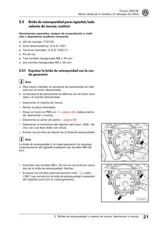 Touran 2003 ➤    3
                                                  Motor diésel de 4 cilindros (2 válvulas) 02.2003

2.3     Brida de estanqueidad para cigüeñal, lado
        volante de inercia: sustituir

Herramientas especiales, equipos de comprobación y medi-
ción y dispositivos auxiliares necesarios
♦ Útil de montaje -T10134-
♦ Llave dinamométrica -V.A.G 1331-
♦ Terminal insertable -V.A.G 1332/11-
♦ Pie de rey
♦ Tres tornillos hexagonales M6 x 35 mm
♦ dos tornillos hexagonales M7 x 35 mm


2.3.1 Expulsar la brida de estanqueidad con la rue-
      da generatriz

      Nota
♦ Para mayor claridad, la secuencia de operaciones se reali-
   zará con el motor desmontado.
♦ La secuencia de operaciones es idéntica con el motor mon-
   tado y el cambio desmontado.

– Desmontar el volante de inercia.
– Retirar la placa intermedia.
– Situar el motor en PMS cil. 1⇒ página 38, Cadena denta-
   da: desmontar y montar.
– Desmontar el cárter de aceite.⇒ página 69
– Desmontar el transmisor del régimen del motor -G28- -fle-
   cha- con una llave Allen con rótula.
– Extraer los tornillos de fijación de la brida de estanqueidad.

      Nota
La brida de estanqueidad y la rueda generatriz se expulsan
conjuntamente del cigüeñal mediante tres tornillos M6×35
mm.

                                                                                                N13-10021




– Atornillar tres tornillos M6 x 35 mm en los orificios rosca-
   dos de la brida de estanqueidad -flechas-.
– Enroscar los tornillos alternativamente (máx. 1/2 vuelta
   (180 °) por tornillo) en la brida de estanqueidad y separarla
   del cigüeñal junto con la rueda generatriz.




                                                                                                N13-10022




                             2 Bridas de estanqueidad y volante de inercia: desmontar y montar        21
 