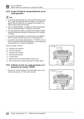 3       Touran 2003 ➤
        Motor diésel de 4 cilindros (2 válvulas) 02.2003

2.3.2 Encajar la brida de estanqueidad junto con la
      rueda generatriz

     Nota
♦ La brida de estanqueidad con retén de PTFE está provista
   de un anillo de apoyo del labio de sellado. Este anillo de
   apoyo tiene la función de un manguito de montaje y no
   debe retirarse antes del montaje.
♦ Una vez desembaladas, no separar la brida de estanquei-
   dad y la rueda generatriz ni modificar su posición.
♦ La rueda generatriz halla su posición de montaje al fijarla
   sobre la clavija posicionadora del dispositivo de montaje
   -T10134-.
♦ La brida de estanqueidad y el retén forman una unidad y
   sólo se pueden sustituir junto con la rueda generatriz.
♦ La posición de montaje del dispositivo -T10134- con res-
   pecto al cigüeñal viene determinada por un perno guía que
   se introduce en un orificio del cigüeñal.
Útil de montaje -T10134-                                        T10134
                                                                             D E F
A-   Superficie de sujeción
B-   Tuerca hexagonal
C-   Campana de montaje
D-   Clavija posicionadora
E-   Tornillo Allen
F-   Pernos guía para motores diésel (mango rojo)
                                                                         C
G-   Pernos guía para motores de gasolina (mango negro)                                     G
                                                                         B
                                                                                     N13-10023
                                                                         A
2.3.3 A-Montar el retén con rueda generatriz en el
      dispositivo de montaje -T10134-
– Enroscar la tuerca hexagonal -B- hasta llegar casi a la su-   T10134
   perficie de sujeción -A- del husillo roscado.                             D E F




                                                                         C
                                                                                            G
                                                                         B
                                                                                     N13-10023
                                                                         A




22      Grupo de reparación 13 – Mecanismo del cigüeñal
 