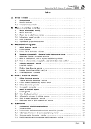 Touran 2003 ➤         3
                                                  Motor diésel de 4 cilindros (2 válvulas) 02.2003


                                                  Índice

00 – Datos técnicos ...................................................................................        1
      1     Datos técnicos ...............................................................................     1
      1.1   Número del motor ............................................................................      1
      1.2   Características del motor ....................................................................     1

10 – Motor: desmontaje y montaje ...............................................................               2
      1     Motor: desmontaje y montaje ...............................................................        2
      1.1   Motor: desmontar ............................................................................      2
      1.2   Motor: fijar al caballete de montaje .........................................................     7
      1.3   Indicaciones para el montaje ................................................................      7
      1.4   Pares de apriete ..............................................................................    8
      1.5   Soportes del grupo motopropulsor ..........................................................        9

13 – Mecanismo del cigüeñal ....................................................................... 10
      1     Motor: desarmar y armar .................................................................... 10
      1.1   Cuadro general ............................................................................... 10
      1.2   Correa poli-V: desmontar y montar ......................................................... 14
      2     Bridas de estanqueidad y volante de inercia: desmontar y montar .......................           15
      2.1   Retén para cigüeñal - lado polea: sustituir ..................................................    17
      2.2   Brida de estanqueidad, lado de la polea: desmontar y montar ............................          19
      2.3   Brida de estanqueidad para cigüeñal, lado volante de inercia: sustituir ..................        21
      3     Cigüeñal: desmontar y montar .............................................................. 28
      3.1   Cotas del cigüeñal ........................................................................... 29
      4     Pistón y biela: desarmar y armar ............................................................ 29
      4.1   Posición del pistón en el PMS: verificar .................................................... 32
      4.2   Cotas de pistones y cilindros ................................................................ 33

15 – Culata, mando de válvulas ................................................................... 34
      1     Culata: desmontar y montar ................................................................       34
      1.1   Tapa de la culata: desmontar y montar ....................................................        36
      1.2   Correa dentada: desmontar y montar, tensar ..............................................         38
      1.3   Culata: desmontar y montar ................................................................       45
      1.4   Compresión: comprobar .....................................................................       49
      2     Mando de válvulas: reparar ..................................................................     50
      2.1   Cuadro general ...............................................................................    51
      2.2   Guías de válvula: verificar ...................................................................   53
      2.3   Sellos de los vástagos de válvula: sustituir ................................................     54
      2.4   Árbol de levas: desmontar y montar ........................................................       56
      2.5   Retén para árbol de levas: desmontar y montar ...........................................         60

17 – Lubricación ....................................................................................... 62
      1     Componentes del sistema de lubricación ...................................................        62
      1.1   Aceite del motor .............................................................................    62
      1.2   Componentes del sistema de lubricación: desmontar y montar ...........................            63
      1.3   Tubería de alimentación de aceite: desmontar y montar ..................................          67
      1.4   Cárter de aceite: desmontar y montar ......................................................       69
      1.5   Presión de aceite y conmutador de presión de aceite: verificar ...........................        71


                                                                                                 Índice       iii
 