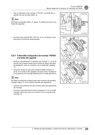 Touran 2003 ➤        3
                                                  Motor diésel de 4 cilindros (2 válvulas) 02.2003

– Fijar el dispositivo de montaje -T10134- a la brida del ci-                        A            T10134
   güeñal con los tornillos Allen -A-.

     Nota
Enroscar los tornillos Allen -A- aprox. 5 vueltas de rosca en la
brida del cigüeñal.




                                                                                     A            N13-10044




– Enroscar dos tornillos M7 ×35 mm -A- en el bloque motor                                   A
   para guiar la brida de estanqueidad.




                                                                                                          A



                                                                                         T10134
2.3.5 C-Atornillar el dispositivo de montaje -T10134-
      a la brida del cigüeñal                                                                     N13-10031




– Deslizar manualmente la campana de montaje -C- en la di-                    B            C         D    E
   rección de la flecha hasta que el anillo de apoyo del labio         A
   de sellado-B- entre en contacto con la brida del cigüeñal
   -A-.
– Introducir el perno guía para motores diésel (mango ro-                                                 F
   jo)-D- en el orificio del cigüeñal. De esta forma se determi-
   na la posición de montaje definitiva de la rueda generatriz.

     Nota                                                                                T10134

No debe introducirse el perno guía para motores de gasolina
(mango negro) -F- en el orificio roscado del cigüeñal.a
                                                                                                  N13-10032




– Apretar manualmente los dos tornillos Allen del dispositivo
   de montaje.
– Enroscar manualmente la tuerca hexagonal -E- en el husillo
   roscado hasta que entre en contacto con la campana de
   montaje -C-.




                             2 Bridas de estanqueidad y volante de inercia: desmontar y montar           25
 