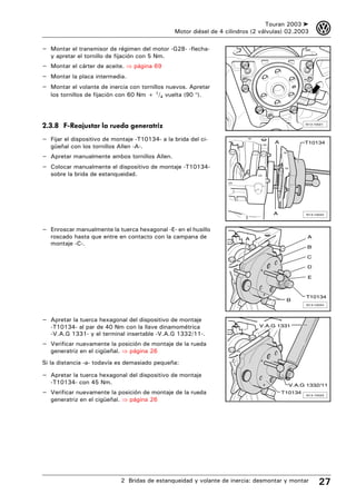 Touran 2003 ➤      3
                                                 Motor diésel de 4 cilindros (2 válvulas) 02.2003

– Montar el transmisor de régimen del motor -G28- -flecha-
   y apretar el tornillo de fijación con 5 Nm.
– Montar el cárter de aceite. ⇒ página 69
– Montar la placa intermedia.
– Montar el volante de inercia con tornillos nuevos. Apretar
   los tornillos de fijación con 60 Nm + 1/4 vuelta (90 °).




2.3.8 F-Reajustar la rueda generatriz                                                            N13-10021




– Fijar el dispositivo de montaje -T10134- a la brida del ci-                       A            T10134
   güeñal con los tornillos Allen -A-.
– Apretar manualmente ambos tornillos Allen.
– Colocar manualmente el dispositivo de montaje -T10134-
   sobre la brida de estanqueidad.




                                                                                    A            N13-10044




– Enroscar manualmente la tuerca hexagonal -E- en el husillo
   roscado hasta que entre en contacto con la campana de                  A                      A
   montaje -C-.
                                                                                                 B

                                                                                                 C

                                                                                                 D

                                                                                                  E



                                                                                                 T10134
                                                                                         B
                                                                                                 N13-10034




– Apretar la tuerca hexagonal del dispositivo de montaje
   -T10134- al par de 40 Nm con la llave dinamométrica                         V.A.G 1331
   -V.A.G 1331- y el terminal insertable -V.A.G 1332/11-.
– Verificar nuevamente la posición de montaje de la rueda
   generatriz en el cigüeñal. ⇒ página 26
Si la distancia -a- todavía es demasiado pequeña:

– Apretar la tuerca hexagonal del dispositivo de montaje
   -T10134- con 45 Nm.                                                                    V.A.G 1332/11
– Verificar nuevamente la posición de montaje de la rueda                               T10134
                                                                                                 N13-10033
   generatriz en el cigüeñal. ⇒ página 26




                             2 Bridas de estanqueidad y volante de inercia: desmontar y montar         27
 