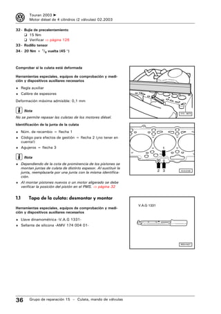 3          Touran 2003 ➤
           Motor diésel de 4 cilindros (2 válvulas) 02.2003

32 - Bujía de precalentamiento
     ❑ 15 Nm
     ❑ Verificar ⇒ página 126
33 - Rodillo tensor
34 - 20 Nm + 1/8 vuelta (45 °)



Comprobar si la culata está deformada

Herramientas especiales, equipos de comprobación y medi-
ción y dispositivos auxiliares necesarios
♦ Regla auxiliar
♦ Calibre de espesores

Deformación máxima admisible: 0,1 mm

       Nota
                                                                                                  V15 - 0673
No se permite repasar las culatas de los motores diésel.
Identificación de la junta de la culata
♦ Núm. de recambio = flecha 1
♦ Código para efectos de gestión = flecha 2 (¡no tener en
      cuenta!)
♦ Agujeros = flecha 3                                                                 1

       Nota                                                                       TOP 038 383 G




♦ Dependiendo de la cota de prominencia de los pistones se
      montan juntas de culata de distinto espesor. Al sustituir la
      junta, reemplazarla por una junta con la misma identifica-                  2 3             A15-0105

      ción.
♦ Al montar pistones nuevos o un motor aligerado se debe
      verificar la posición del pistón en el PMS. ⇒ página 32


1.1       Tapa de la culata: desmontar y montar
                                                                     V.A.G 1331
Herramientas especiales, equipos de comprobación y medi-
ción y dispositivos auxiliares necesarios
♦ Llave dinamométrica -V.A.G 1331-
♦ Sellante de silicona -AMV 174 004 01-




                                                                                                  W00-0427




36         Grupo de reparación 15 – Culata, mando de válvulas
 