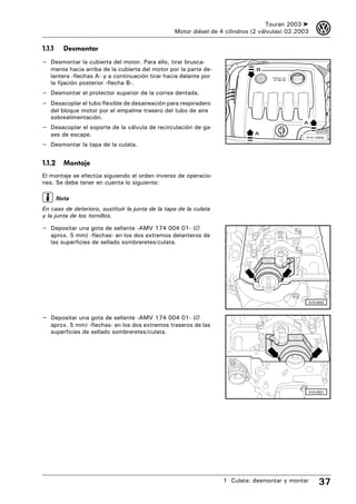 Touran 2003 ➤       3
                                                  Motor diésel de 4 cilindros (2 válvulas) 02.2003

1.1.1     Desmontar
– Desmontar la cubierta del motor. Para ello, tirar brusca-
   mente hacia arriba de la cubierta del motor por la parte de-                B
   lantera -flechas A- y a continuación tirar hacia delante por
   la fijación posterior -flecha B-.
– Desmontar el protector superior de la correa dentada.
– Desacoplar el tubo flexible de desaireación para respiradero
   del bloque motor por el empalme trasero del tubo de aire
   sobrealimentación.
                                                                                                A
– Desacoplar el soporte de la válvula de recirculación de ga-
   ses de escape.                                                             A
                                                                                                 N10-10000

– Desmontar la tapa de la culata.

1.1.2     Montaje
El montaje se efectúa siguiendo el orden inverso de operacio-
nes. Se debe tener en cuenta lo siguiente:

        Nota
En caso de deterioro, sustituir la junta de la tapa de la culata
y la junta de los tornillos.

– Depositar una gota de sellante -AMV 174 004 01- (∅
   aprox. 5 mm) -flechas- en los dos extremos delanteros de
   las superficies de sellado sombreretes/culata.




                                                                                                     A15-0520



– Depositar una gota de sellante -AMV 174 004 01- (∅
   aprox. 5 mm) -flechas- en los dos extremos traseros de las
   superficies de sellado sombreretes/culata.




                                                                                                     A15-0521




                                                                   1 Culata: desmontar y montar           37
 