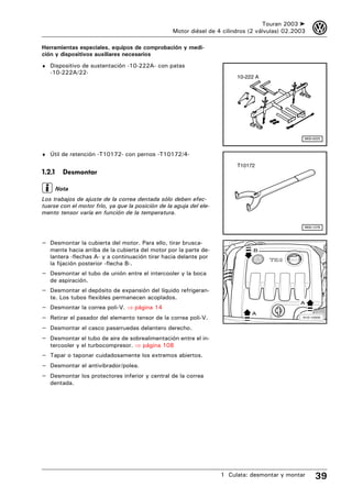 Touran 2003 ➤     3
                                                  Motor diésel de 4 cilindros (2 válvulas) 02.2003

Herramientas especiales, equipos de comprobación y medi-
ción y dispositivos auxiliares necesarios
♦ Dispositivo de sustentación -10-222A- con patas
    -10-222A/22-
                                                                         10-222 A




                                                                                                 W00-0225



♦ Útil de retención -T10172- con pernos -T10172/4-

                                                                         T10172
1.2.1     Desmontar

        Nota
Los trabajos de ajuste de la correa dentada sólo deben efec-
tuarse con el motor frío, ya que la posición de la aguja del ele-
mento tensor varía en función de la temperatura.

                                                                                                 W00-1276



– Desmontar la cubierta del motor. Para ello, tirar brusca-
    mente hacia arriba de la cubierta del motor por la parte de-               B
    lantera -flechas A- y a continuación tirar hacia delante por
    la fijación posterior -flecha B-.
– Desmontar el tubo de unión entre el intercooler y la boca
    de aspiración.
– Desmontar el depósito de expansión del líquido refrigeran-
    te. Los tubos flexibles permanecen acoplados.
                                                                                                A
–   Desmontar la correa poli-V. ⇒ página 14
                                                                              A
–   Retirar el pasador del elemento tensor de la correa poli-V.                                  N10-10000



–   Desmontar el casco pasarruedas delantero derecho.
–   Desmontar el tubo de aire de sobrealimentación entre el in-
    tercooler y el turbocompresor. ⇒ página 108
– Tapar o taponar cuidadosamente los extremos abiertos.
– Desmontar el antivibrador/polea.
– Desmontar los protectores inferior y central de la correa
    dentada.




                                                                    1 Culata: desmontar y montar       39
 