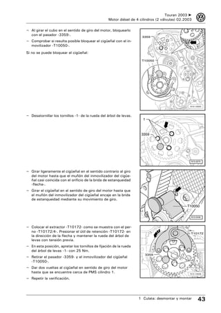 Touran 2003 ➤     3
                                                   Motor diésel de 4 cilindros (2 válvulas) 02.2003

– Al girar el cubo en el sentido de giro del motor, bloquearlo
   con el pasador -3359-.
                                                                      3359
– Comprobar si resulta posible bloquear el cigüeñal con el in-
   movilizador -T10050-.
Si no se puede bloquear el cigüeñal:

                                                                      T10050




                                                                                                  N15-10025




– Desatornillar los tornillos -1- de la rueda del árbol de levas.
                                                                       1



                                                                      3359




                                                                                                  N15-0275



– Girar ligeramente el cigüeñal en el sentido contrario al giro
   del motor hasta que el muñón del inmovilizador del cigüe-
   ñal casi coincida con el orificio de la brida de estanqueidad
   -flecha-.
– Girar el cigüeñal en el sentido de giro del motor hasta que
   el muñón del inmovilizador del cigüeñal encaje en la brida
   de estanqueidad mediante su movimiento de giro.
                                                                                                T10050


                                                                                                  N15-0446



– Colocar el extractor -T10172- como se muestra con el per-
   no -T10172/4-. Presionar el útil de retención -T10172- en                                      T10172
   la dirección de la flecha y mantener la rueda del árbol de
   levas con tensión previa.
– En esta posición, apretar los tornillos de fijación de la rueda
   del árbol de levas -1- con 25 Nm.
                                                                        3359
– Retirar el pasador -3359- y el inmovilizador del cigüeñal
   -T10050-.                                                                                          1

– Dar dos vueltas al cigüeñal en sentido de giro del motor
   hasta que se encuentre cerca de PMS cilindro 1.                                                N15-10028

– Repetir la verificación.



                                                                    1 Culata: desmontar y montar        43
 