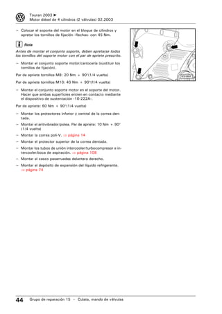 3       Touran 2003 ➤
        Motor diésel de 4 cilindros (2 válvulas) 02.2003

– Colocar el soporte del motor en el bloque de cilindros y
   apretar los tornillos de fijación -flechas- con 45 Nm.

     Nota
Antes de montar el conjunto soporte, deben apretarse todos
los tornillos del soporte motor con el par de apriete prescrito.

– Montar el conjunto soporte motor/carrocería (sustituir los
   tornillos de fijación).
Par de apriete tornillos M8: 20 Nm + 90°(1/4 vuelta)               N15-0604

Par de apriete tornillos M10: 40 Nm + 90°(1/4 vuelta)

– Montar el conjunto soporte motor en el soporte del motor.
   Hacer que ambas superficies entren en contacto mediante
   el dispositivo de sustentación -10-222A-.
Par de apriete: 60 Nm + 90°(1/4 vuelta)

– Montar los protectores inferior y central de la correa den-
   tada.
– Montar el antivibrador/polea. Par de apriete: 10 Nm + 90°
   (1/4 vuelta)
– Montar la correa poli-V. ⇒ página 14
– Montar el protector superior de la correa dentada.
– Montar los tubos de unión intercooler/turbocompresor e in-
   tercooler/boca de aspiración. ⇒ página 108
– Montar el casco pasarruedas delantero derecho.
– Montar el depósito de expansión del líquido refrigerante.
   ⇒ página 74




44      Grupo de reparación 15 – Culata, mando de válvulas
 