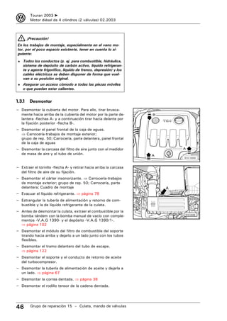 3        Touran 2003 ➤
         Motor diésel de 4 cilindros (2 válvulas) 02.2003



        ¡Precaución!
En los trabajos de montaje, especialmente en el vano mo-
tor, por el poco espacio existente, tener en cuenta lo si-
guiente:
♦ Todos los conductos (p. ej. para combustible, hidráulica,
    sistema de depósito de carbón activo, líquido refrigeran-
    te y agente frigorífico, líquido de frenos, depresión) y los
    cables eléctricos se deben disponer de forma que vuel-
    van a su posición original.
♦ Asegurar un acceso cómodo a todas las piezas móviles
    o que puedan estar calientes.


1.3.1    Desmontar
– Desmontar la cubierta del motor. Para ello, tirar brusca-
   mente hacia arriba de la cubierta del motor por la parte de-      B
   lantera -flechas A- y a continuación tirar hacia delante por
   la fijación posterior -flecha B-.
– Desmontar el panel frontal de la caja de aguas.
   ⇒ Carrocería-trabajos de montaje exterior;
   grupo de rep. 50; Carrocería, parte delantera, panel frontal
   de la caja de aguas
– Desmontar la carcasa del filtro de aire junto con el medidor               A
   de masa de aire y el tubo de unión.                               A
                                                                             N10-10000




– Extraer el tornillo -flecha A- y retirar hacia arriba la carcasa
   del filtro de aire de su fijación.
– Desmontar el cárter insonorizante. ⇒ Carrocería-trabajos
   de montaje exterior; grupo de rep. 50; Carrocería, parte
   delantera; Cuadro de montaje                                          A
– Evacuar el líquido refrigerante. ⇒ página 78
– Estrangular la tubería de alimentación y retorno de com-
   bustible y la de líquido refrigerante de la culata.
– Antes de desmontar la culata, extraer el combustible por la
   bomba tándem con la bomba manual de vacío con comple-                     N10-0436

   mentos -V.A.G 1390- y el depósito -V.A.G 1390/1-.
   ⇒ página 102
– Desmontar el módulo del filtro de combustible del soporte
   tirando hacia arriba y dejarlo a un lado junto con los tubos
   flexibles.
– Desmontar el tramo delantero del tubo de escape.
   ⇒ página 122
– Desmontar el soporte y el conducto de retorno de aceite
   del turbocompresor.
– Desmontar la tubería de alimentación de aceite y dejarla a
   un lado. ⇒ página 67
– Desmontar la correa dentada. ⇒ página 38
– Desmontar el rodillo tensor de la cadena dentada.



46       Grupo de reparación 15 – Culata, mando de válvulas
 