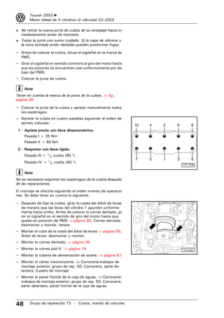 3        Touran 2003 ➤
         Motor diésel de 4 cilindros (2 válvulas) 02.2003

♦ No retirar la nueva junta de culata de su embalaje hasta in-
    mediatamente antes de montarla.
♦ Tratar la junta con sumo cuidado. Si la capa de silicona y
    la zona estriada están dañadas pueden producirse fugas.

– Antes de colocar la culata, situar el cigüeñal en la marca de
    PMS.
– Girar el cigüeñal en sentido contrario al giro del motor hasta
    que los pistones se encuentren casi uniformemente por de-
    bajo del PMS.
– Colocar la junta de culata.

     Nota
Tener en cuenta la marca de la junta de la culata. ⇒ fig.,
página 36

– Colocar la junta de la culata y apretar manualmente todos
    los espárragos.
– Apretar la culata en cuatro pasadas siguiendo el orden de
    apriete indicado:
                                                                   10   4   2   6          8
 1 - Apriete previo con llave dinamométrica:
     Pasada I = 35 Nm
     Pasada II = 60 Nm
 2 - Reapretar con llave rígida:
     Pasada III = 1/4 vuelta (90 °)
                                                                   7    5   1   3          9
     Pasada IV = 1/4 vuelta (90 °)
                                                                                    V15 - 0738



     Nota
No es necesario reapretar los espárragos de la culata después
de las reparaciones.
El montaje se efectúa siguiendo el orden inverso de operacio-
nes. Se debe tener en cuenta lo siguiente:

– Después de fijar la culata, girar la rueda del árbol de levas
    de manera que las levas del cilindro 1 apunten uniforme-
    mente hacia arriba. Antes de colocar la correa dentada, gi-
    rar el cigüeñal en el sentido de giro del motor hasta que
    quede en posición de PMS ⇒ página 38, Correa dentada:
    desmontar y montar, tensar.
– Montar el cubo de la rueda del árbol de levas ⇒ página 56,
    Árbol de levas: desmontar y montar.
–   Montar la correa dentada. ⇒ página 38
–   Montar la correa poli-V. ⇒ página 14                                            A15-0530

–   Montar la tubería de alimentación de aceite. ⇒ página 67
–   Montar el cárter insonorizante. ⇒ Carrocería-trabajos de
    montaje exterior; grupo de rep. 50; Carrocería, parte de-
    lantera; Cuadro de montaje
– Montar el panel frontal de la caja de aguas. ⇒ Carrocería-
    trabajos de montaje exterior; grupo de rep. 50; Carrocería,
    parte delantera, panel frontal de la caja de aguas




48       Grupo de reparación 15 – Culata, mando de válvulas
 