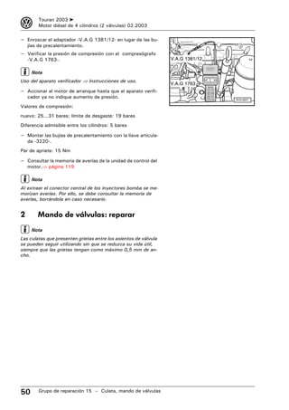 3       Touran 2003 ➤
        Motor diésel de 4 cilindros (2 válvulas) 02.2003

– Enroscar el adaptador -V.A.G 1381/12- en lugar de las bu-
    jías de precalentamiento.
– Verificar la presión de compresión con el compresógrafo
    -V.A.G 1763-.                                                 V.A.G 1381/12

     Nota
Uso del aparato verificador ⇒ Instrucciones de uso.                               Zyl               bar


                                                                  V.A.G 1763
                                                                                         Zylinder


– Accionar el motor de arranque hasta que el aparato verifi-                                  PRINT



    cador ya no indique aumento de presión.                                              !     C
                                                                                        V.A.G 1783        N15-0227

Valores de compresión:
nuevo: 25...31 bares; límite de desgaste: 19 bares
Diferencia admisible entre los cilindros: 5 bares

– Montar las bujías de precalentamiento con la llave articula-
    da -3220-.
Par de apriete: 15 Nm

– Consultar la memoria de averías de la unidad de control del
    motor.⇒ página 119

     Nota
Al extraer el conector central de los inyectores bomba se me-
morizan averías. Por ello, se debe consultar la memoria de
averías, borrándola en caso necesario.


2       Mando de válvulas: reparar
     Nota
Las culatas que presenten grietas entre los asientos de válvula
se pueden seguir utilizando sin que se reduzca su vida útil,
siempre que las grietas tengan como máximo 0,5 mm de an-
cho.




50      Grupo de reparación 15 – Culata, mando de válvulas
 