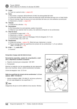 3       Touran 2003 ➤
        Motor diésel de 4 cilindros (2 válvulas) 02.2003

13 - Culata
     ❑ Tener en cuenta la nota ⇒ página 50
14 - Retén
     ❑ No aceitar o engrasar adicionalmente el labio de estanqueidad del retén
     ❑ Antes del montaje, limpiar los restos de aceite del muñón del árbol de levas con un trapo limpio.
     ❑ Para el montaje, tapar la ranura en el cono del árbol de levas con cinta adhesiva convencional
     ❑ Desmontar y montar ⇒ página 60
15 - Válvulas
     ❑ Cotas de las válvulas ⇒ fig.
16 - Semicojinete
     ❑ No intercambiar los semicojinetes usados (marcarlos)
     ❑ Observar que asienten bien la culata y los salientes de fijación en los sombreretes
17 - Árbol de levas
     ❑ Comprobar el juego axial ⇒ fig.
     ❑ Desmontar y montar ⇒ página 56
     ❑ Comprobar el juego radial con Plastigage; límite de desgaste: 0,11 mm
     ❑ Excentricidad: máx. 0,01 mm
18 - Sombreretes
     ❑ Orden de montaje ⇒ página 56, Árbol de levas: desmontar y montar
     ❑ Para el montaje sellar las superficies de contacto de los sombreretes 1 y 5 con sellante
        -AMV 174 004 01- ⇒ fig.
19 - 8 Nm + 1/4 vuelta (90°)
     ❑ Sustituir



Comprobar el juego axial del árbol de levas

Herramientas especiales, equipos de comprobación y medi-
ción y dispositivos auxiliares necesarios                           VW 387

♦ Soporte universal para comparador -VW 387-
♦ Comparador

Efectuar la medición con los empujadores de taza desmonta-
dos y con el primer, tercer y último sombrerete montados.
Límite de desgaste: máx. 0,15 mm                                                               N15-0257



Sellar las superficies de contacto de los sombreretes 1 y 5 con                         1
sellante -AMV 174 004 01-

– Aplicar el sellante -AMV 174 004 01- de forma uniforme y
   en una capa delgada en las superficies -1-.

     Nota
Asegurarse de que no entre sellante en las ranuras -flechas-.


                                                                                               N15-0270




52      Grupo de reparación 15 – Culata, mando de válvulas
 